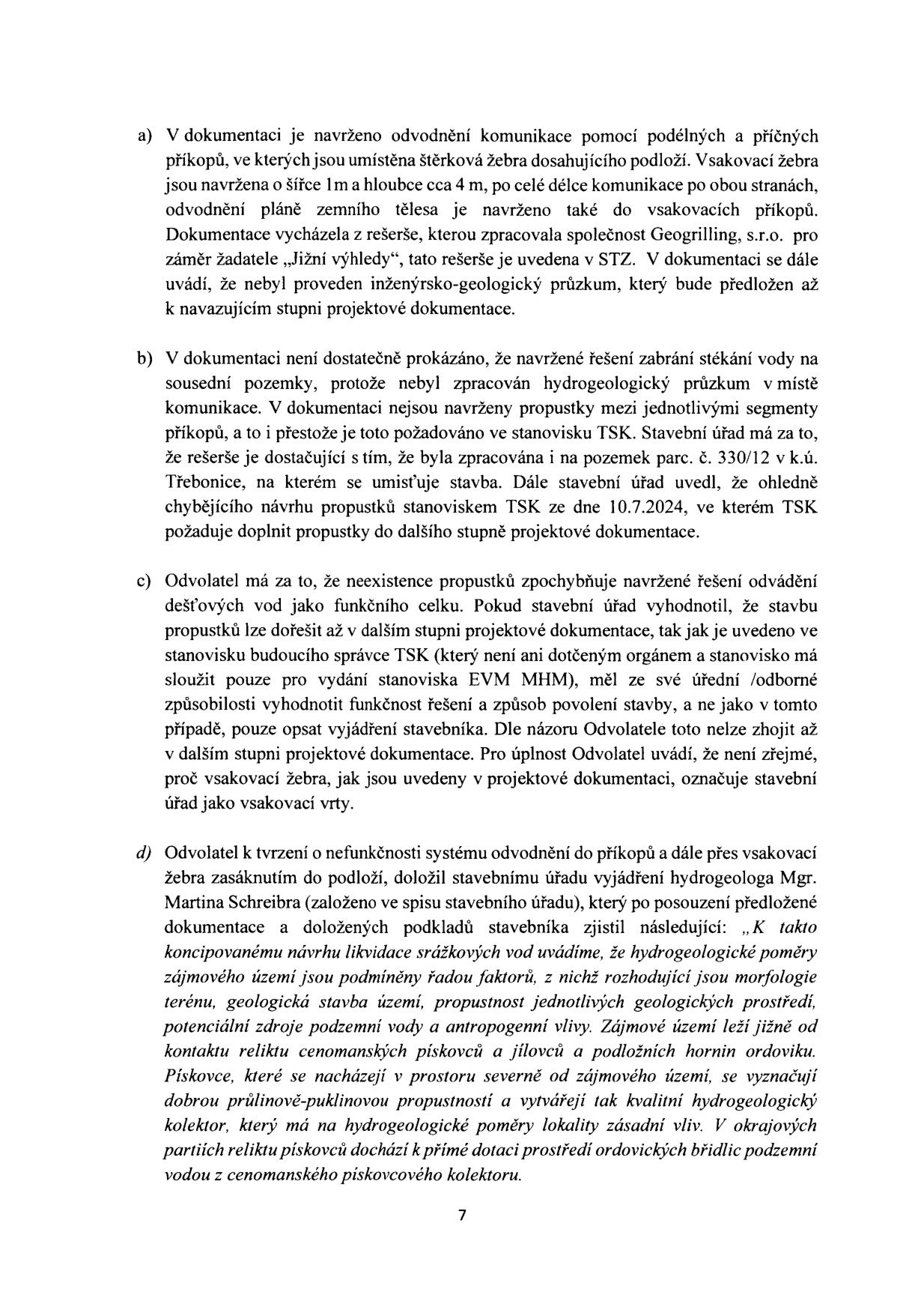 Strana 7 úředního dokumentu obsahující body a) až d) týkající se technického řešení odvodnění komunikace a námitek odvolatele. Bod a) popisuje návrh odvodnění pomocí podélných a příčných příkopů se štěrkovými žebry a zmiňuje rešerši společnosti Geogrilling, s.r.o. Bod b) řeší nedostatečné prokázání zamezení stékání vody na sousední pozemky a chybějící propustky požadované stanoviskem TSK ze dne 10.7.2024 pro pozemek parc. č. 330/12 v k.ú. Třebonice. Bod c) obsahuje námitku odvolatele ohledně funkčnosti systému a záměny pojmů 'vsakovací žebra' a 'vsakovací vrty'. Bod d) cituje vyjádření hydrogeologa Mgr. Martina Schreibra k hydrogeologickým poměrům zájmového území, které jsou ovlivněny morfologií terénu, geologickou stavbou (cenomanské pískovce a jílovce, ordovické břidlice) a antropogenními vlivy.