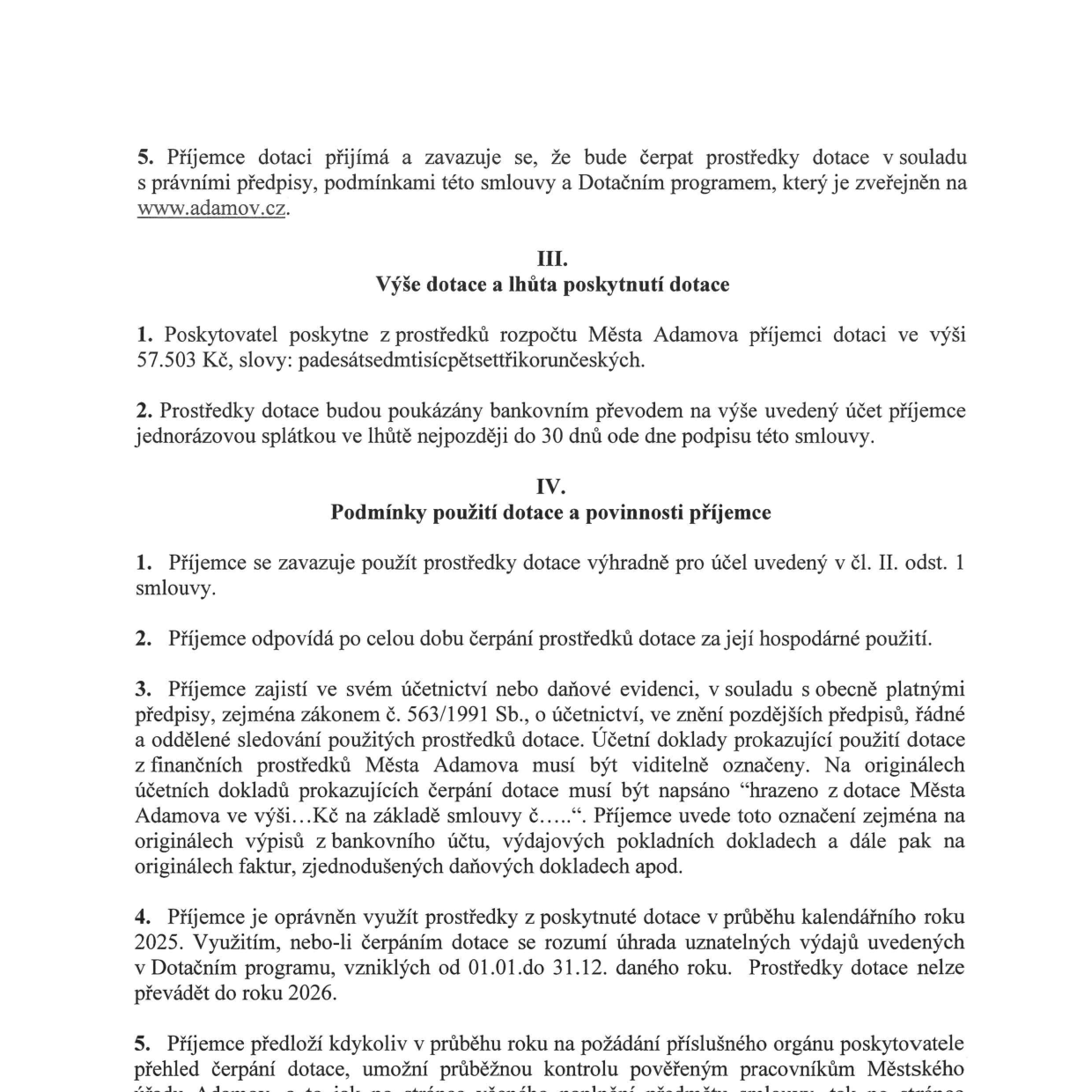 Výňatek ze smlouvy o poskytnutí dotace z rozpočtu Města Adamova:

5. Příjemce dotace se zavazuje čerpat prostředky v souladu s právními předpisy a Dotačním programem (www.adamov.cz).

III. Výše dotace a lhůta poskytnutí dotace:
1. Výše dotace činí 57.503 Kč (slovy: padesátsedmtisíc pětsettřikorun českých).
2. Dotace bude vyplacena jednorázovou splátkou nejpozději do 30 dnů od podpisu smlouvy.

IV. Podmínky použití dotace a povinnosti příjemce:
1. Prostředky musí být použity výhradně na účel uvedený v čl. II. odst. 1.
2. Příjemce odpovídá za hospodárné použití prostředků.
3. Příjemce musí v účetnictví řádně a odděleně sledovat čerpání dotace. Účetní doklady musí být označeny textem: „hrazeno z dotace Města Adamova ve výši...Kč na základě smlouvy č.....“.
4. Dotaci lze využít v průběhu kalendářního roku 2025 (uznatelné výdaje od 01.01. do 31.12. 2025). Prostředky nelze převádět do roku 2026.
5. Příjemce je povinen na požádání předložit přehled čerpání dotace a umožnit kontrolu pověřeným pracovníkům Městského úřadu.