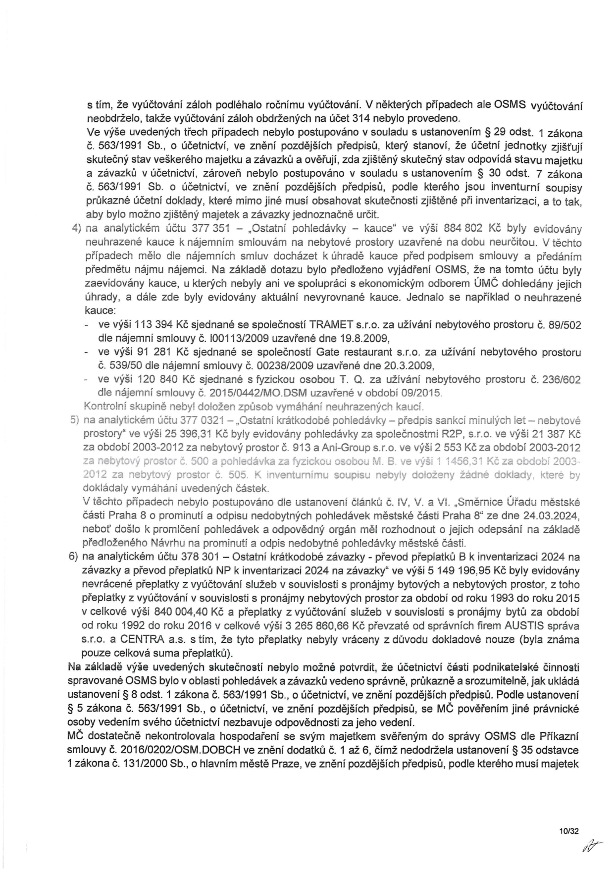 Text dokumentu popisující nedostatky v účetnictví OSMS (Odbor správy majetku a služeb) MČ Praha 8:

- Vyúčtování záloh nebylo provedeno v souladu se zákonem č. 563/1991 Sb. o účetnictví.
- Bod 4: Na účtu 377 351 'Ostatní pohledávky – kauce' ve výši 884 802 Kč byly evidovány neuhrazené kauce (např. TRAMET s.r.o. 113 394 Kč, Gate restaurant s.r.o. 91 281 Kč, T. Q. 120 840 Kč). Nebyl doložen způsob vymáhání.
- Bod 5: Na účtu 377 0321 'Ostatní krátkodobé pohledávky – předpis sankcí minulých let' ve výši 25 396,31 Kč byly evidovány pohledávky za R2P, s.r.o. (21 387 Kč), Ani-Group s.r.o. (2 553 Kč) a M. B. (1 456,31 Kč). Nebyly doloženy doklady k vymáhání.
- Bod 6: Na účtu 378 301 'Ostatní krátkodobé závazky – převod přeplatků' ve výši 5 149 196,95 Kč byly evidovány nevrácené přeplatky za služby (z toho 840 004,40 Kč za nebytové prostory a 3 265 860,66 Kč za byty od firem AUSTIS správa s.r.o. a CENTRA a.s.).
- Závěr: Účetnictví nebylo vedeno správně a průkazně. MČ Praha 8 nedostatečně kontrolovala hospodaření OSMS dle příkazní smlouvy č. 2016/0202/OSM.DOBCH a porušila zákon č. 131/2000 Sb. o hlavním městě Praze.