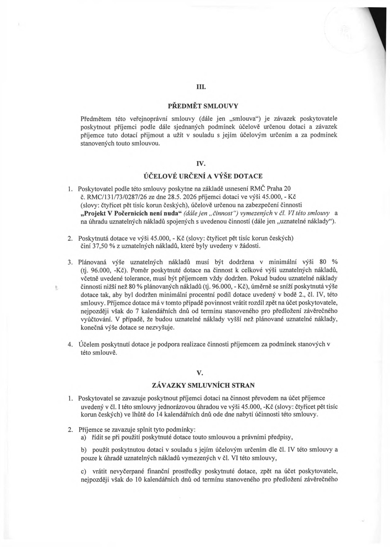 Smlouva o poskytnutí dotace. III. PŘEDMĚT SMLOUVY: Závazek poskytovatele poskytnout příjemci dotaci. IV. ÚČELOVÉ URČENÍ A VÝŠE DOTACE: 1. Poskytovatel poskytne na základě usnesení RMČ Praha 20 č. RMC/131/73/0287/26 ze dne 28.5. 2026 dotaci 45.000 Kč na činnost „Projekt V Počernicích není nuda“. 2. Dotace 45.000 Kč představuje 37,50 % uznatelných nákladů. 3. Plánovaná výše uznatelných nákladů je 96.000 Kč. Pokud bude podíl dotace nižší než 80 % plánovaných nákladů, dotace se úměrně sníží. Příjemce musí vrátit rozdíl, pokud nedodrží podmínky. 4. Účelem je podpora realizace činnosti. V. ZÁVAZKY SMLUVNÍCH STRAN: 1. Poskytovatel vyplatí dotaci do 14 dnů od nabytí účinnosti smlouvy. 2. Příjemce se zavazuje: a) řídit se smlouvou a právními předpisy, b) použít dotaci pouze na uznatelné náklady, c) vrátit nevyčerpané prostředky do 10 dnů od termínu pro předložení závěrečného vyúčtování.