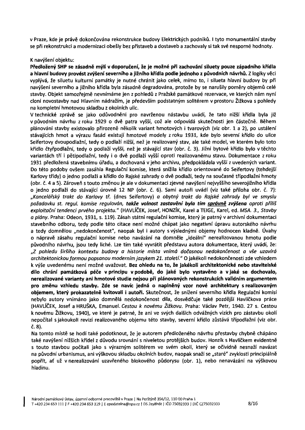 Textový dokument Národního památkového ústavu, územní odborné pracoviště v Praze, týkající se rekonstrukce budovy Elektrických podniků v Praze. Dokument obsahuje odborné stanovisko k navýšení objektu, argumentaci proti zvyšování severního a jižního křídla na základě historických podkladů (návrhy z let 1929, 1931) a architektonických souvislostí. Zmiňuje autory (Havlíček, Honzík, Teige, Hruška) a publikace (Stavby a plány, Cestou k novému Žižkovu). Adresa: Na Perštýně 356/12, 110 00 Praha 1. Kontakt: tel. +420 234 653 111, fax +420 234 653 119, e-mail: epodatelna@npu.cz, IČO 75032333, DIČ CZ75032333. Strana 8/16.