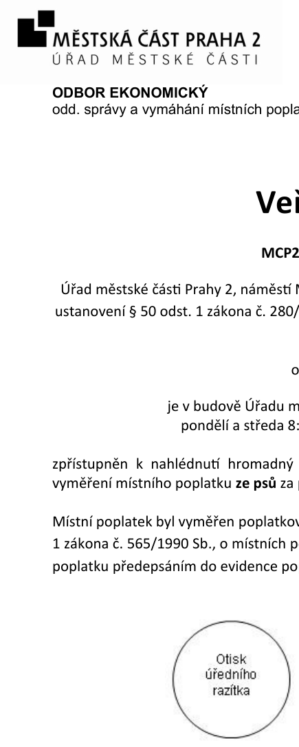 Městská část Praha 2, Úřad městské části, Odbor ekonomický, odd. správy a vymáhání místních poplatků. Veřejná vyhláška MCP2. Úřad městské části Prahy 2 oznamuje, že v budově Úřadu městské části (úřední hodiny pondělí a středa 8:00-18:00) je zpřístupněn k nahlédnutí hromadný předpisný seznam pro vyměření místního poplatku ze psů. Místní poplatek byl vyměřen poplatníkům dle § 14 odst. 1 zákona č. 565/1990 Sb., o místních poplatcích, a to poplatku předepsáním do evidence po splatnosti.