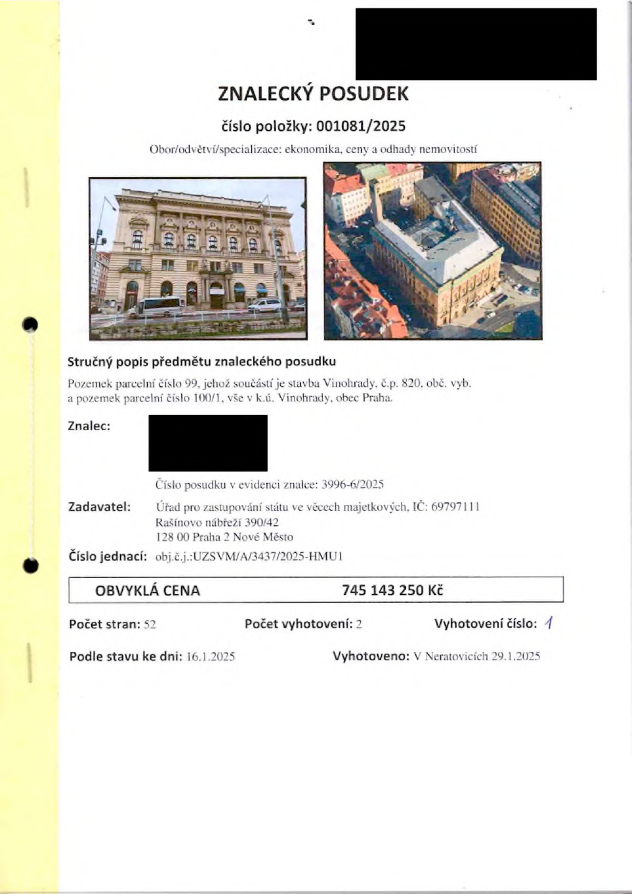 Znalecký posudek číslo položky: 001081/2025, obor: ekonomika, ceny a odhady nemovitostí. Předmět posudku: Pozemek parcelní číslo 99, jehož součástí je stavba Vinohrady, č.p. 820, obč. vyb. a pozemek parcelní číslo 100/1, vše v k.ú. Vinohrady, obec Praha. Číslo posudku v evidenci znalce: 3996-6/2025. Zadavatel: Úřad pro zastupování státu ve věcech majetkových, IČ: 69797111, Rašínovo nábřeží 390/42, 128 00 Praha 2 Nové Město. Číslo jednací: obj.č.j.:UZSVM/A/3437/2025-HMU1. Obvyklá cena: 745 143 250 Kč. Počet stran: 52, počet vyhotovení: 2, vyhotovení číslo: 1. Podle stavu ke dni: 16.1.2025. Vyhotoveno: V Neratovicích 29.1.2025.