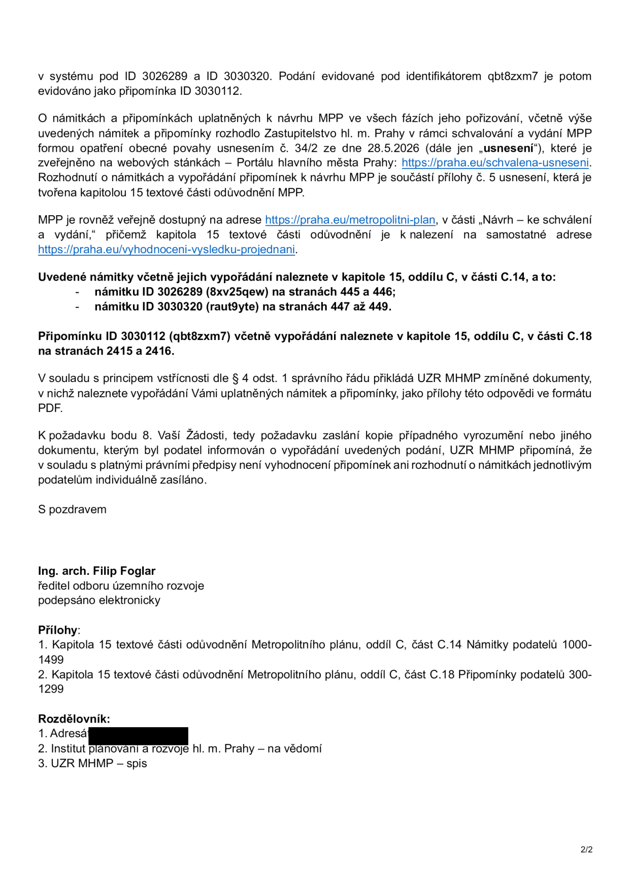 Druhá strana úředního dokumentu týkajícího se vypořádání námitek a připomínek k návrhu Metropolitního plánu (MPP). Obsah: Informace o evidenci podání pod ID 3026289, 3030320 a 3030112 (identifikátor qbt8zxm7). Rozhodnutí o námitkách a připomínkách bylo schváleno Zastupitelstvem hl. m. Prahy usnesením č. 34/2 ze dne 28.5.2026. Odkazy na webové stránky: https://praha.eu/schvalena-usneseni a https://praha.eu/metropolitni-plan. Specifikace umístění vypořádání v kapitolách 15 (oddíl C, části C.14 a C.18) na stranách 445-449 a 2415-2416. Upozornění, že dle správního řádu není vyhodnocení připomínek zasíláno jednotlivým podatelům individuálně. Dokument podepsal Ing. arch. Filip Foglar, ředitel odboru územního rozvoje. Přílohy: Kapitola 15 (oddíl C, část C.14 - námitky 1000-1499) a část C.18 (připomínky 300-1299). Rozdělovník: Adresát (začerněno), Institut plánování a rozvoje hl. m. Prahy, UZR MHMP – spis.