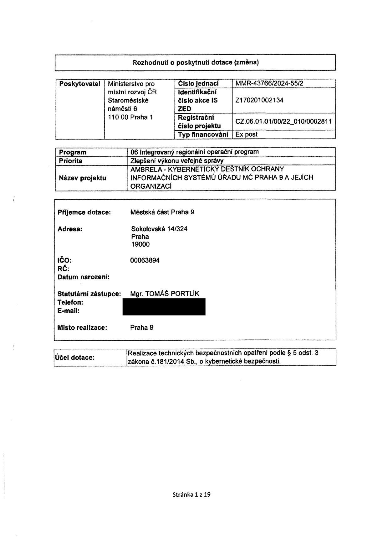 Rozhodnutí o poskytnutí dotace (změna). Poskytovatel: Ministerstvo pro místní rozvoj ČR, Staroměstské náměstí 6, 110 00 Praha 1. Číslo jednací: MMR-43766/2024-55/2. Identifikační číslo akce IS ZED: Z170201002134. Registrační číslo projektu: CZ.06.01.01/00/22_010/0002811. Typ financování: Ex post. Program: 06 Integrovaný regionální operační program. Priorita: Zlepšení výkonu veřejné správy. Název projektu: AMBRELA - KYBERNETICKÝ DEŠTNÍK OCHRANY INFORMAČNÍCH SYSTÉMŮ ÚŘADU MČ PRAHA 9 A JEJÍCH ORGANIZACÍ. Příjemce dotace: Městská část Praha 9, Sokolovská 14/324, Praha 19000. IČO: 00063894. Statutární zástupce: Mgr. TOMÁŠ PORTLÍK. Místo realizace: Praha 9. Účel dotace: Realizace technických bezpečnostních opatření podle § 5 odst. 3 zákona č. 181/2014 Sb., o kybernetické bezpečnosti. Stránka 1 z 19.