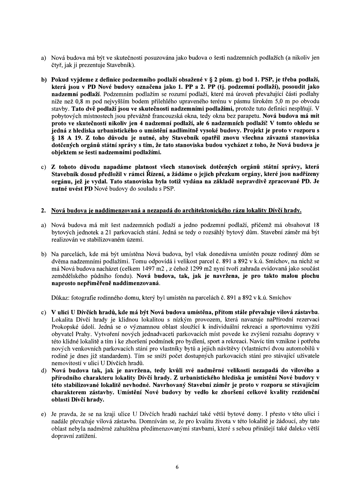 Textová část námitky proti stavebnímu záměru (strana 6). Obsahuje body: 1. a) Nová budova má být posuzována jako budova o šesti nadzemních podlažích. b) Argumentace definicí podzemního podlaží dle § 2 písm. g) bod 1. PSP a tvrzení, že 1. PP a 2. PP jsou ve skutečnosti nadzemní podlaží. c) Námitka proti platnosti stanovisek dotčených orgánů. 2. Nová budova je naddimenzovaná a nezapadá do architektonického rázu lokality Dívčí hrady. a) Popis záměru: 6 nadzemních podlaží, 1 podzemní, 18 bytových jednotek, 21 parkovacích stání. b) Argumentace nesouladem s okolní zástavbou rodinných domů na parcelách č. 891 a 892 v k.ú. Smíchov. c) Popis lokality U Dívčích hradů jako vilové zástavby a přírodní oblasti. d) Závěr, že stavba je v rozporu se stávajícím charakterem zástavby. e) Argumentace proti zahušťování lokality a dopravnímu zatížení.