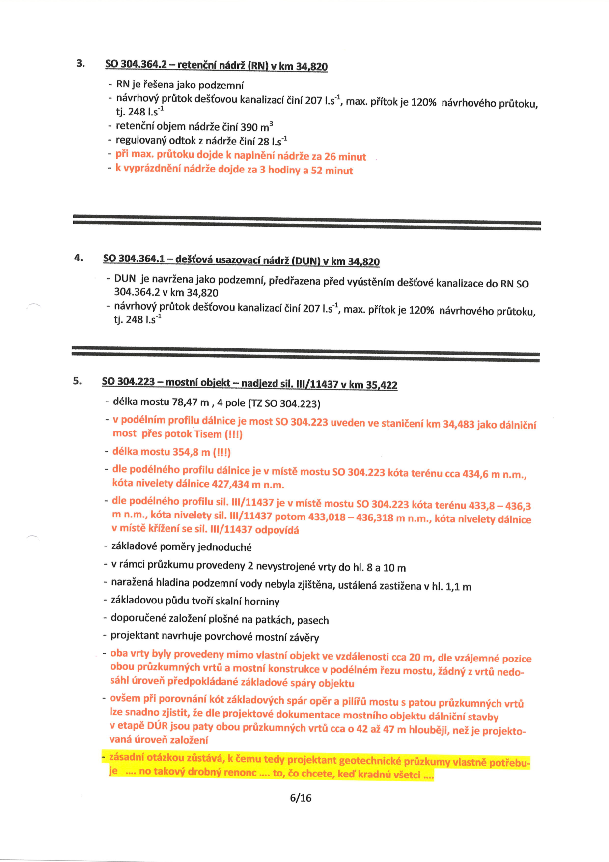 Technická zpráva k projektu stavby (strana 6/16):

3. SO 304.364.2 – retenční nádrž (RN) v km 34,820
- RN je řešena jako podzemní
- návrhový průtok dešťovou kanalizací činí 207 l.s⁻¹, max. přítok je 120% návrhového průtoku, tj. 248 l.s⁻¹
- retenční objem nádrže činí 390 m³
- regulovaný odtok z nádrže činí 28 l.s⁻¹
- při max. průtoku dojde k naplnění nádrže za 26 minut
- k vyprázdnění nádrže dojde za 3 hodiny a 52 minut

4. SO 304.364.1 – dešťová usazovací nádrž (DUN) v km 34,820
- DUN je navržena jako podzemní, předřazena před vyústěním dešťové kanalizace do RN SO 304.364.2 v km 34,820
- návrhový průtok dešťovou kanalizací činí 207 l.s⁻¹, max. přítok je 120% návrhového průtoku, tj. 248 l.s⁻¹

5. SO 304.223 – mostní objekt – nadjezd sil. III/11437 v km 35,422
- délka mostu 78,47 m, 4 pole (TZ SO 304.223)
- v podélném profilu dálnice je most SO 304.223 uveden ve staničení km 34,483 jako dálniční most přes potok Tisem (!!!)
- délka mostu 354,8 m (!!!)
- dle podélného profilu dálnice je v místě mostu SO 304.223 kóta terénu cca 434,6 m n.m., kóta nivelety dálnice 427,434 m n.m.
- dle podélného profilu sil. III/11437 je v místě mostu SO 304.223 kóta terénu 433,8 – 436,3 m n.m., kóta nivelety sil. III/11437 potom 433,018 – 436,318 m n.m., kóta nivelety dálnice v místě křížení se sil. III/11437 odpovídá
- základové poměry jednoduché
- v rámci průzkumu provedeny 2 nevystrojené vrty do hl. 8 a 10 m
- naražená hladina podzemní vody nebyla zjištěna, ustálená zastižena v hl. 1,1 m
- základovou půdu tvoří skalní horniny
- doporučené založení plošné na patkách, pasech
- projektant navrhuje povrchové mostní závěry
- oba vrty byly provedeny mimo vlastní objekt ve vzdálenosti cca 20 m, dle vzájemné pozice obou průzkumných vrtů a mostní konstrukce v podélném řezu mostu, žádný z vrtů nedosáhl úroveň předpokládané základové spáry objektu
- ovšem při porovnání kót základových spár opěr a pilířů mostu s patou průzkumných vrtů lze snadno zjistit, že dle projektové dokumentace mostního objektu dálniční stavby v etapě DÚR jsou paty obou průzkumných vrtů cca o 42 až 47 m hlouběji, než je projektovaná úroveň založení
- zásadní otázkou zůstává, k čemu tedy projektant geotechnické průzkumy vlastně potřebuje .... no takový drobný renonc .... to, chcete, keď kradnú všetci ....