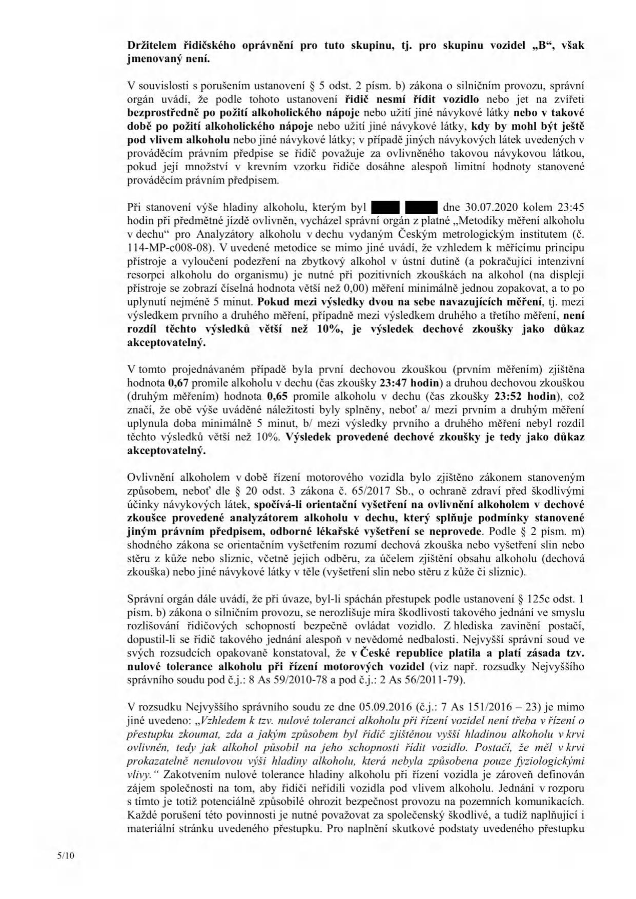 Úřední dokument (strana 5/10) týkající se přestupku řízení pod vlivem alkoholu. Obsah: 1. Citace zákona o silničním provozu (§ 5 odst. 2 písm. b) o zákazu řízení pod vlivem návykových látek. 2. Popis metodiky měření alkoholu v dechu (metodika ČMI č. 114-MP-c008-08), podmínky opakování měření (minimálně 5 minut odstup, rozdíl výsledků do 10 %). 3. Konkrétní případ: první měření 30.07.2020 v 23:47 (0,67 promile), druhé měření v 23:52 (0,65 promile), měření bylo uznáno jako důkaz. 4. Právní posouzení: odkaz na zákon č. 65/2017 Sb. a zásadu 'nulové tolerance' alkoholu při řízení v ČR. 5. Odkazy na judikaturu Nejvyššího správního soudu (8 As 59/2010-78, 2 As 56/2011-79, 7 As 151/2016-23) potvrzující, že každé řízení pod vlivem alkoholu je společensky škodlivé a naplňuje skutkovou podstatu přestupku.