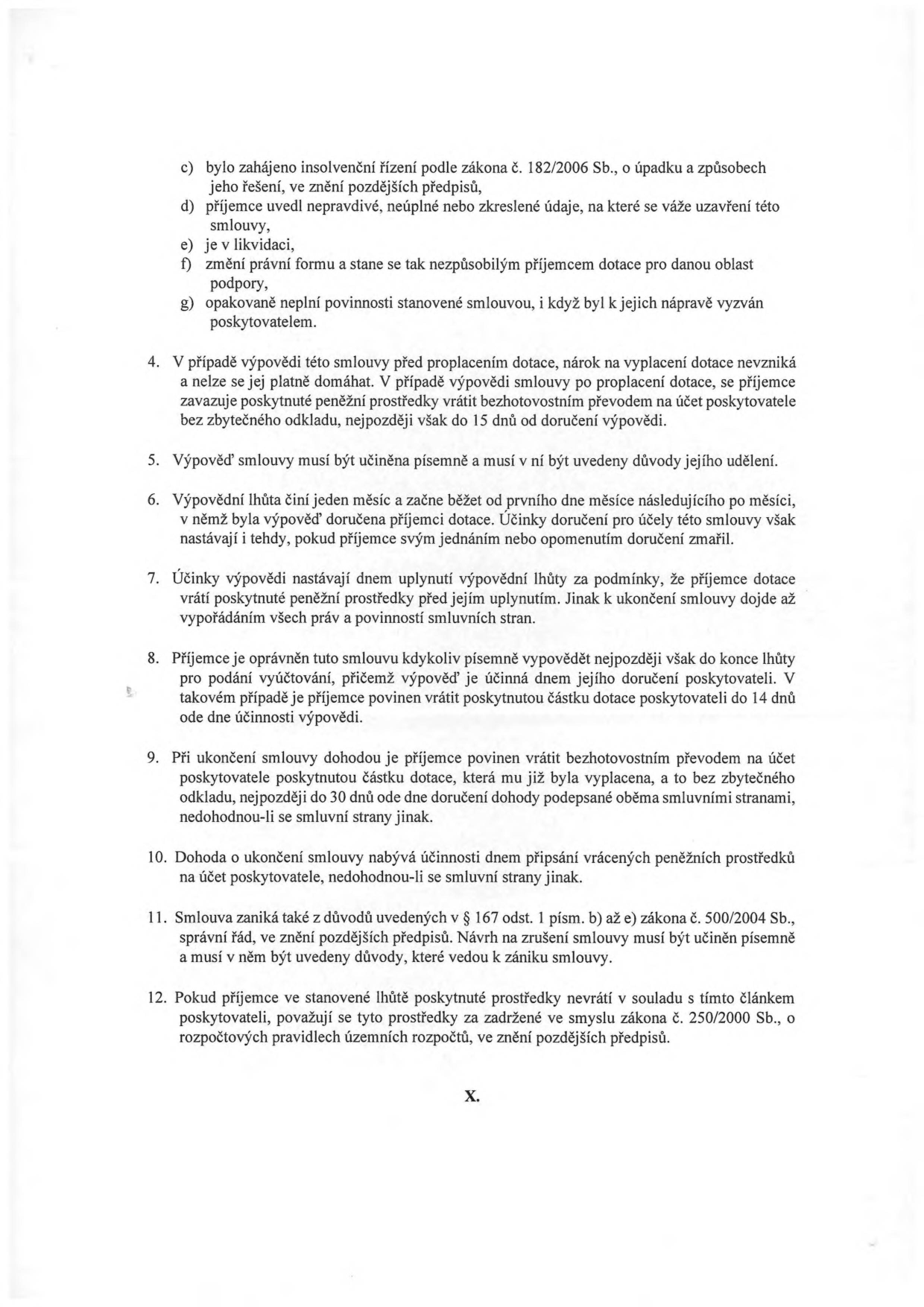 Textová část smlouvy o poskytnutí dotace, body c) až g) a body 4 až 12:

c) bylo zahájeno insolvenční řízení podle zákona č. 182/2006 Sb., o úpadku a způsobech jeho řešení, ve znění pozdějších předpisů,
d) příjemce uvedl nepravdivé, neúplné nebo zkreslené údaje, na které se váže uzavření této smlouvy,
e) je v likvidaci,
f) změní právní formu a stane se tak nezpůsobilým příjemcem dotace pro danou oblast podpory,
g) opakovaně neplní povinnosti stanovené smlouvou, i když byl k jejich nápravě vyzván poskytovatelem.

4. V případě výpovědi této smlouvy před proplacením dotace, nárok na vyplacení dotace nevzniká a nelze se jej platně domáhat. V případě výpovědi smlouvy po proplacení dotace, se příjemce zavazuje poskytnuté peněžní prostředky vrátit bezhotovostním převodem na účet poskytovatele bez zbytečného odkladu, nejpozději však do 15 dnů od doručení výpovědi.
5. Výpověď smlouvy musí být učiněna písemně a musí v ní být uvedeny důvody jejího udělení.
6. Výpovědní lhůta činí jeden měsíc a začne běžet od prvního dne měsíce následujícího po měsíci, v němž byla výpověď doručena příjemci dotace. Účinky doručení pro účely této smlouvy však nastávají i tehdy, pokud příjemce svým jednáním nebo opomenutím doručení zmařil.
7. Účinky výpovědi nastávají dnem uplynutí výpovědní lhůty za podmínky, že příjemce dotace vrátí poskytnutou částku dotace, která mu již byla vyplacena, před jejím uplynutím. Jinak k ukončení smlouvy dojde až vypořádáním všech práv a povinností smluvních stran.
8. Příjemce je oprávněn tuto smlouvu kdykoliv písemně vypovědět nejpozději však do konce lhůty pro podání vyúčtování, přičemž výpověď je účinná dnem jejího doručení poskytovateli. V takovém případě je příjemce povinen vrátit poskytnutou částku dotace poskytovateli do 14 dnů ode dne účinnosti výpovědi.
9. Při ukončení smlouvy dohodou je příjemce povinen vrátit bezhotovostním převodem na účet poskytovatele poskytnutou částku dotace, která mu již byla vyplacena, a to bez zbytečného odkladu, nejpozději do 30 dnů ode dne doručení dohody podepsané oběma smluvními stranami, nedohodnou-li se smluvní strany jinak.
10. Dohoda o ukončení smlouvy nabývá účinnosti dnem připsání vrácených peněžních prostředků na účet poskytovatele, nedohodnou-li se smluvní strany jinak.
11. Smlouva zaniká také z důvodů uvedených v § 167 odst. 1 písm. b) až e) zákona č. 500/2004 Sb., správní řád, ve znění pozdějších předpisů. Návrh na zrušení smlouvy musí být učiněn písemně a musí v něm být uvedeny důvody, které vedou k zániku smlouvy.
12. Pokud příjemce ve stanovené lhůtě poskytnuté prostředky nevrátí v souladu s tímto článkem poskytovateli, považují se tyto prostředky za zadržené ve smyslu zákona č. 250/2000 Sb., o rozpočtových pravidlech územních rozpočtů, ve znění pozdějších předpisů.

X.
