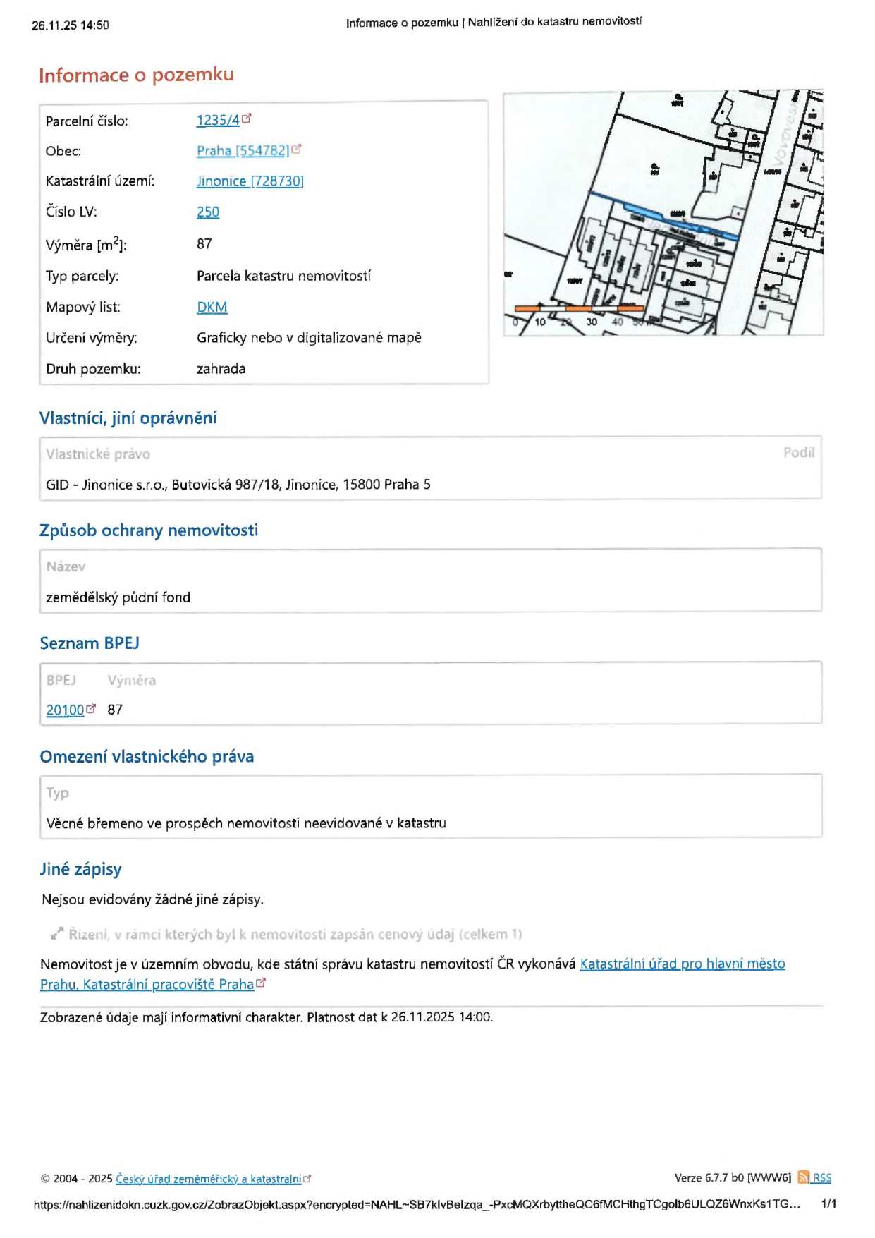 Výpis z katastru nemovitostí k datu 26.11.25 14:50. Informace o pozemku: parcelní číslo 1235/4, obec Praha (554782), katastrální území Jinonice (728730), číslo LV 250, výměra 87 m2, typ parcely: parcela katastru nemovitostí, mapový list: DKM, určení výměry: graficky nebo v digitalizované mapě, druh pozemku: zahrada. Vlastníci: GID - Jinonice s.r.o., Butovická 987/18, Jinonice, 15800 Praha 5. Způsob ochrany nemovitosti: zemědělský půdní fond. Seznam BPEJ: kód 20100, výměra 87. Omezení vlastnického práva: Věcné břemeno ve prospěch nemovitosti neevidované v katastru. Jiné zápisy: nejsou evidovány žádné jiné zápisy. Nemovitost je v územním obvodu, kde státní správu katastru nemovitostí ČR vykonává Katastrální úřad pro hlavní město Prahu, Katastrální pracoviště Praha.