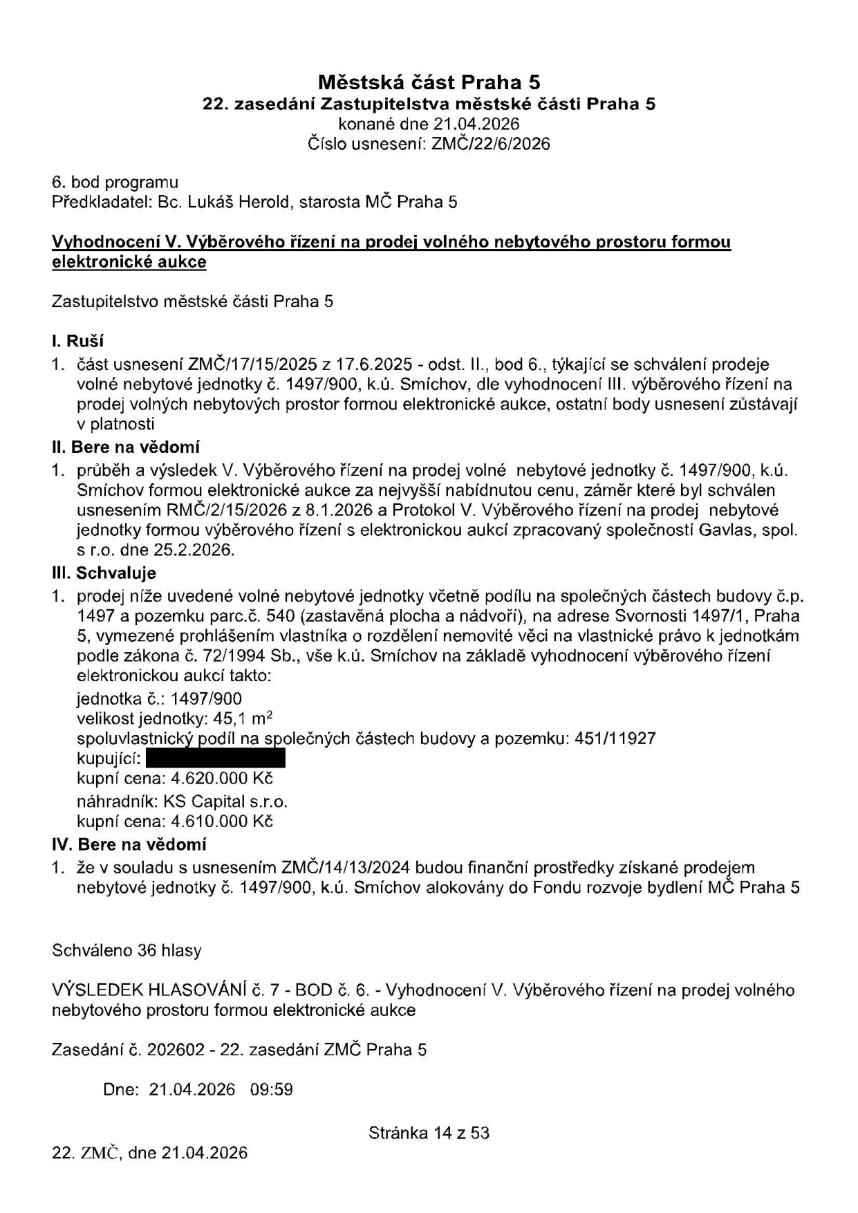 Městská část Praha 5, 22. zasedání Zastupitelstva městské části Praha 5 konané dne 21.04.2026, číslo usnesení: ZMČ/22/6/2026. Předkladatel: Bc. Lukáš Herold, starosta MČ Praha 5. Předmět: Vyhodnocení V. výběrového řízení na prodej volného nebytového prostoru formou elektronické aukce. I. Ruší: část usnesení ZMČ/17/15/2025 z 17.6.2025. II. Bere na vědomí: průběh a výsledek V. výběrového řízení na prodej nebytové jednotky č. 1497/900, k.ú. Smíchov. III. Schvaluje: prodej jednotky č. 1497/900, velikost 45,1 m², adresa Svornosti 1497/1, Praha 5, kupní cena 4.620.000 Kč, náhradník KS Capital s.r.o. s kupní cenou 4.610.000 Kč. IV. Bere na vědomí: finanční prostředky budou alokovány do Fondu rozvoje bydlení MČ Praha 5. Schváleno 36 hlasy. Výsledek hlasování č. 7, zasedání č. 202602, dne 21.04.2026.