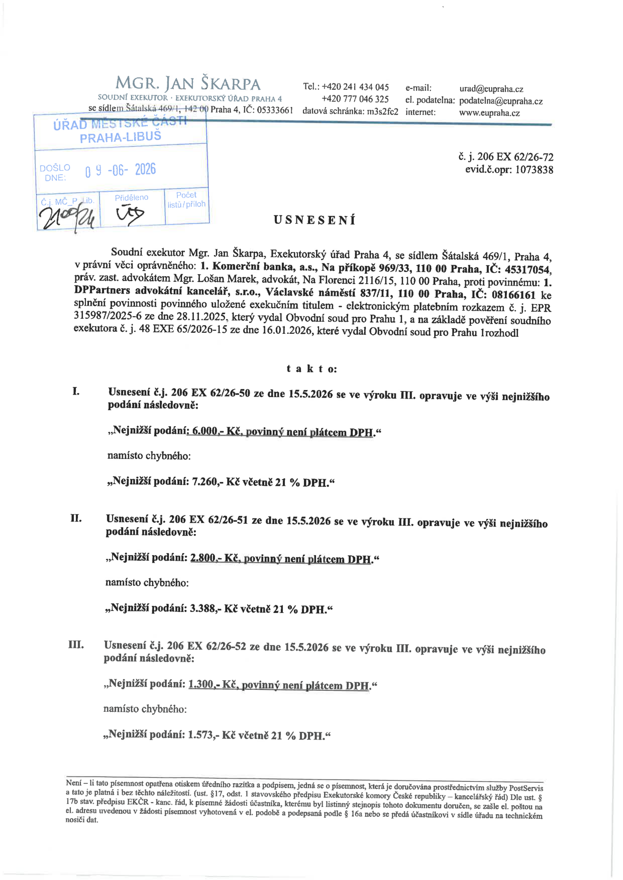 Usnesení soudního exekutora Mgr. Jana Škarpy, Exekutorský úřad Praha 4, č. j. 206 EX 62/26-72, evid. č. opr: 1073838. Dokument opravuje výši nejnižšího podání v předchozích usneseních ze dne 15.5.2026: I. Usnesení č.j. 206 EX 62/26-50: nové nejnižší podání 6.000,- Kč (povinný není plátcem DPH) místo 7.260,- Kč. II. Usnesení č.j. 206 EX 62/26-51: nové nejnižší podání 2.800,- Kč (povinný není plátcem DPH) místo 3.388,- Kč. III. Usnesení č.j. 206 EX 62/26-52: nové nejnižší podání 1.300,- Kč (povinný není plátcem DPH) místo 1.573,- Kč. Dokument byl doručen na Úřad městské části Praha-Libuš dne 09-06-2026.