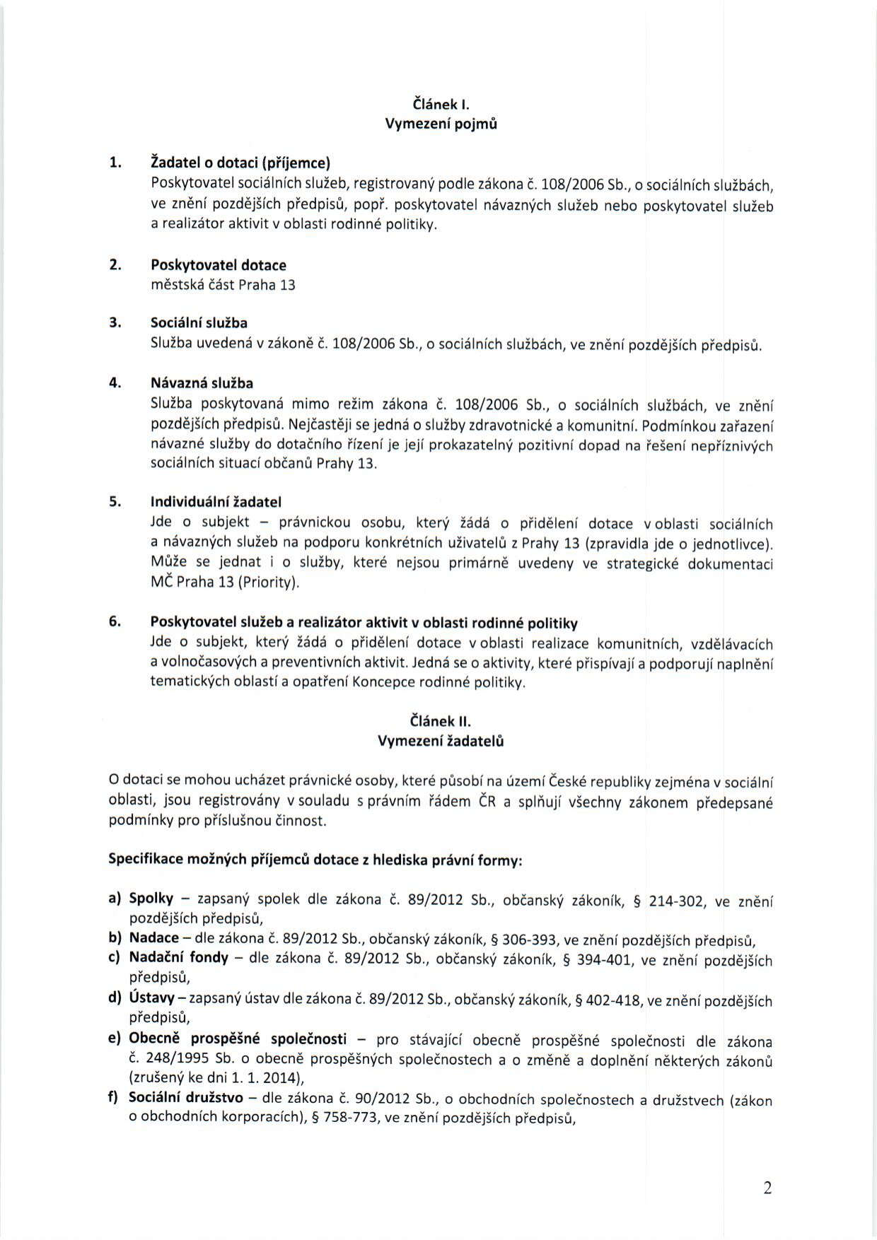 Dokument definující podmínky pro žadatele o dotaci: 

Článek I. Vymezení pojmů:
1. Žadatel o dotaci (příjemce): Poskytovatel sociálních služeb dle zákona č. 108/2006 Sb., nebo poskytovatel návazných služeb či realizátor aktivit v oblasti rodinné politiky.
2. Poskytovatel dotace: Městská část Praha 13.
3. Sociální služba: Služba uvedená v zákoně č. 108/2006 Sb.
4. Návazná služba: Služba mimo režim zákona č. 108/2006 Sb. s pozitivním dopadem na občany Prahy 13.
5. Individuální žadatel: Právnická osoba žádající o dotaci pro konkrétní uživatele z Prahy 13 (obvykle jednotlivce).
6. Poskytovatel služeb a realizátor aktivit v oblasti rodinné politiky: Subjekt realizující komunitní, vzdělávací, volnočasové a preventivní aktivity v souladu s Koncepcí rodinné politiky.

Článek II. Vymezení žadatelů:
O dotaci mohou žádat právnické osoby působící v ČR v sociální oblasti. Specifikace právních forem:
a) Spolky (zák. č. 89/2012 Sb., § 214-302)
b) Nadace (zák. č. 89/2012 Sb., § 306-393)
c) Nadační fondy (zák. č. 89/2012 Sb., § 394-401)
d) Ústavy (zák. č. 89/2012 Sb., § 402-418)
e) Obecně prospěšné společnosti (zák. č. 248/1995 Sb.)
f) Sociální družstva (zák. č. 90/2012 Sb., § 758-773)