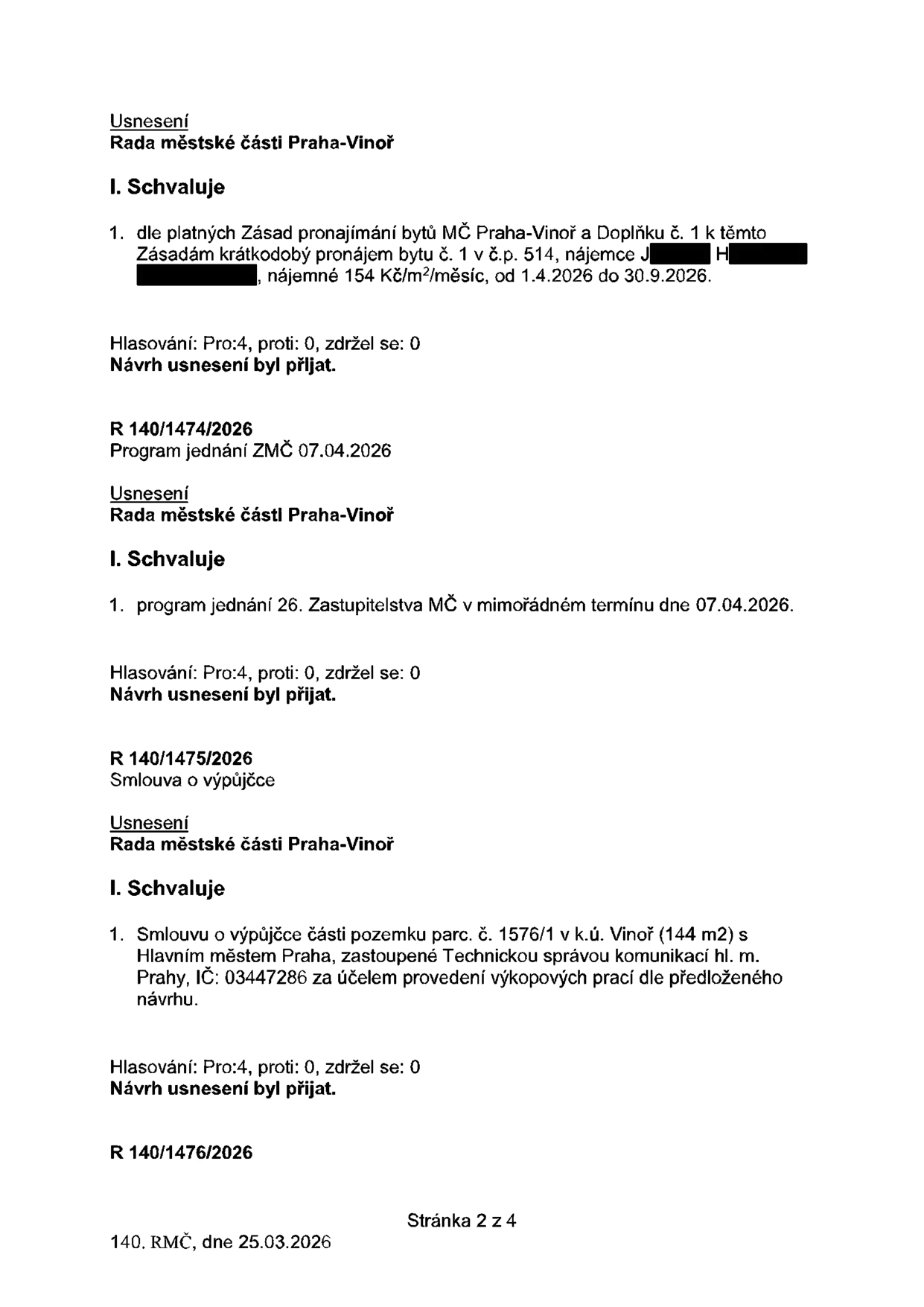 Výpis z usnesení Rady městské části Praha-Vinoř ze dne 25.03.2026 (stránka 2 ze 4):

1. Usnesení o schválení krátkodobého pronájmu bytu č. 1 v č.p. 514, nájemce J. H., nájemné 154 Kč/m²/měsíc, v termínu od 1.4.2026 do 30.9.2026. Hlasování: Pro 4, proti 0, zdržel se 0.

2. Usnesení R 140/1474/2026: Schválení programu jednání 26. Zastupitelstva MČ v mimořádném termínu dne 07.04.2026. Hlasování: Pro 4, proti 0, zdržel se 0.

3. Usnesení R 140/1475/2026: Schválení smlouvy o výpůjčce části pozemku parc. č. 1576/1 v k.ú. Vinoř (144 m²) s Hlavním městem Praha (zastoupené Technickou správou komunikací hl. m. Prahy, IČ: 03447286) za účelem provedení výkopových prací. Hlasování: Pro 4, proti 0, zdržel se 0.