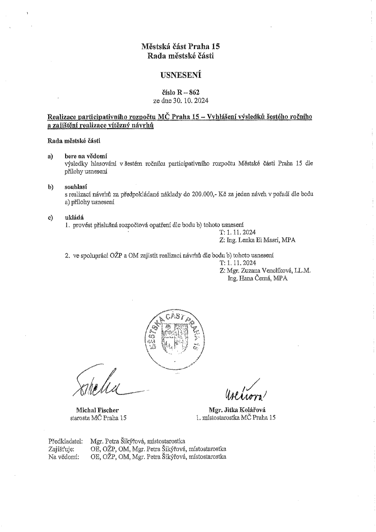 Městská část Praha 15, Rada městské části, USNESENÍ číslo R-862 ze dne 30. 10. 2024. Předmět: Realizace participativního rozpočtu MČ Praha 15 – Vyhlášení výsledků šestého ročníku a zajištění realizace vítězný návrhů. Rada městské části: a) bere na vědomí výsledky hlasování v šestém ročníku participativního rozpočtu Městské části Praha 15 dle přílohy usnesení; b) souhlasí s realizací návrhů za předpokládané náklady do 200.000,- Kč za jeden návrh v pořadí dle bodu a) přílohy usnesení; c) ukládá 1. provést příslušná rozpočtová opatření dle bodu b) tohoto usnesení (T: 1. 11. 2024, Z: Ing. Lenka El Masri, MPA), 2. ve spolupráci OŽP a OM zajistit realizaci návrhů dle bodu b) tohoto usnesení (T: 1. 11. 2024, Z: Mgr. Zuzana Venclíková, LL.M., Ing. Hana Černá, MPA). Podepsáni: Michal Fischer (starosta MČ Praha 15) a Mgr. Jitka Kolářová (1. místostarostka MČ Praha 15). Předkladatel: Mgr. Petra Šikýřová, místostarostka. Zajišťuje: OE, OŽP, OM, Mgr. Petra Šikýřová, místostarostka. Na vědomí: OE, OŽP, OM, Mgr. Petra Šikýřová, místostarostka.