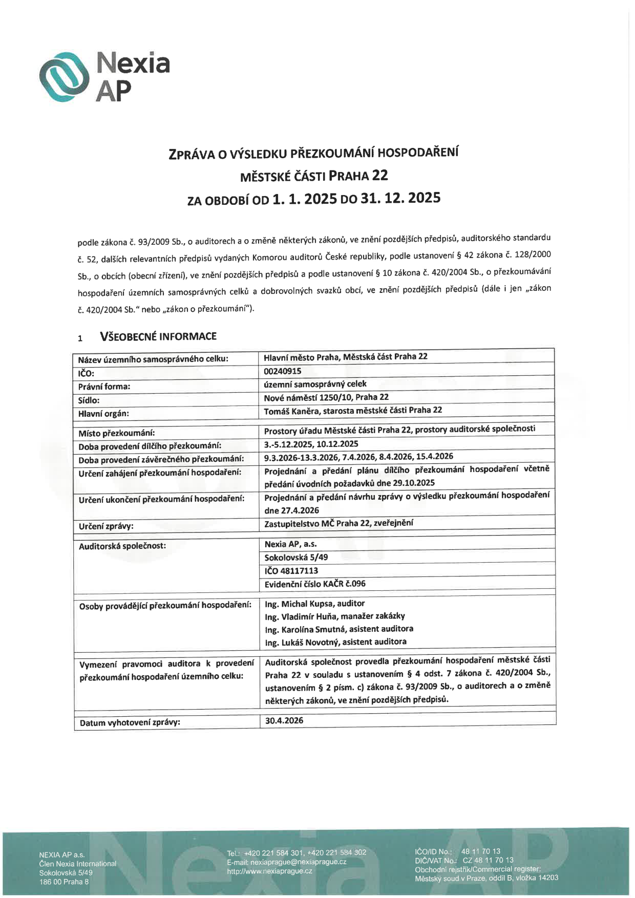 Zpráva o výsledku přezkoumání hospodaření Městské části Praha 22 za období od 1. 1. 2025 do 31. 12. 2025. Všeobecné informace: Název územního samosprávného celku: Hlavní město Praha, Městská část Praha 22; IČO: 00240915; Právní forma: územní samosprávný celek; Sídlo: Nové náměstí 1250/10, Praha 22; Hlavní orgán: Tomáš Kaněra, starosta městské části Praha 22; Místo přezkoumání: Prostory úřadu Městské části Praha 22, prostory auditorské společnosti; Doba provedení dílčího přezkoumání: 3.-5.12.2025, 10.12.2025; Doba provedení závěrečného přezkoumání: 9.3.2026-13.3.2026, 7.4.2026, 8.4.2026, 15.4.2026; Určení zahájení přezkoumání hospodaření: Projednání a předání plánu dílčího přezkoumání hospodaření včetně předání úvodních požadavků dne 29.10.2025; Určení ukončení přezkoumání hospodaření: Projednání a předání návrhu zprávy o výsledku přezkoumání hospodaření dne 27.4.2026; Určení zprávy: Zastupitelstvo MČ Praha 22, zveřejnění; Auditorská společnost: Nexia AP, a.s., Sokolovská 5/49, IČO 48117113, Evidenční číslo KAČR č.096; Osoby provádějící přezkoumání hospodaření: Ing. Michal Kupsa (auditor), Ing. Vladimír Huňa (manažer zakázky), Ing. Karolína Smutná (asistent auditora), Ing. Lukáš Novotný (asistent auditora); Vymezení pravomoci auditora k provedení přezkoumání hospodaření územního celku: Auditorská společnost provedla přezkoumání hospodaření městské části Praha 22 v souladu s ustanovením § 4 odst. 7 zákona č. 420/2004 Sb., ustanovením § 2 písm. c) zákona č. 93/2009 Sb., o auditorech a o změně některých zákonů, ve znění pozdějších předpisů; Datum vyhotovení zprávy: 30.4.2026.