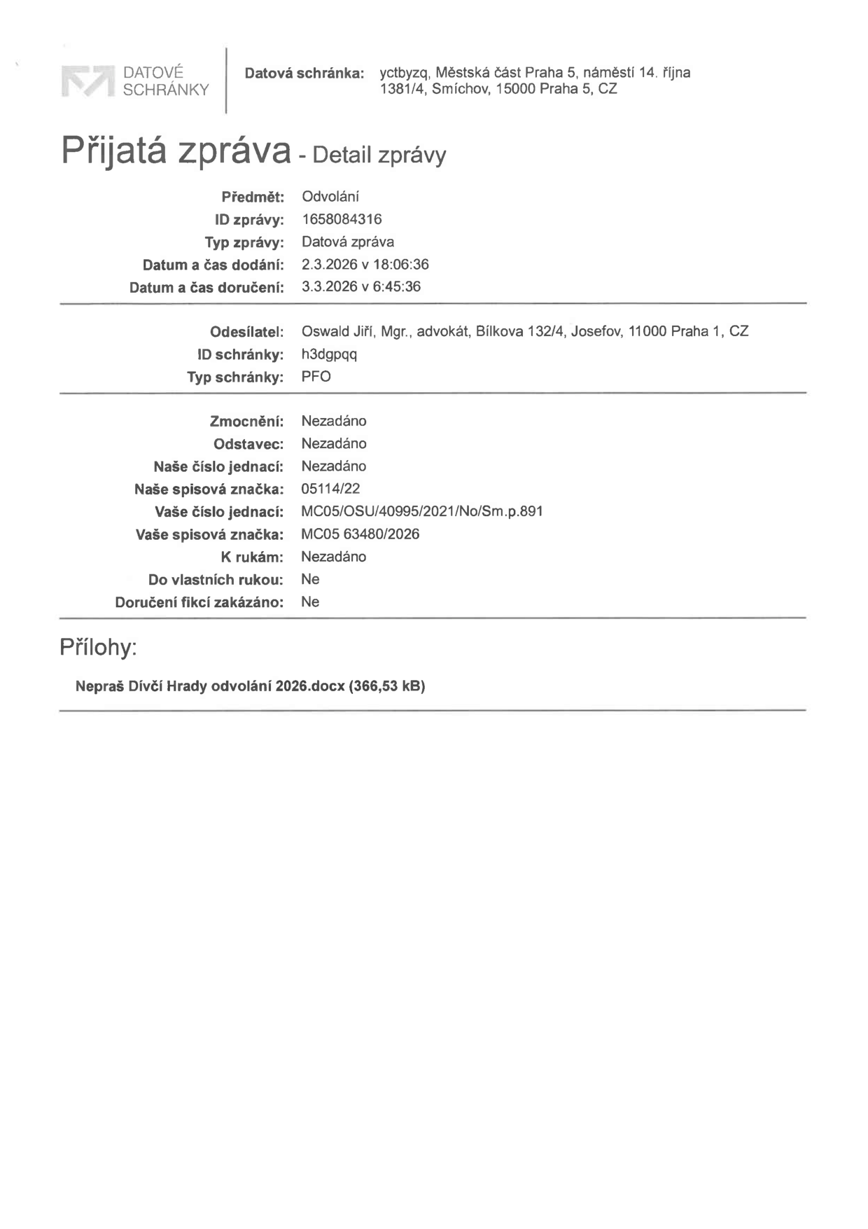 Potvrzení o přijaté zprávě z datové schránky. Příjemce: Městská část Praha 5, náměstí 14. října 1381/4, Smíchov, 15000 Praha 5. Předmět: Odvolání. ID zprávy: 1658084316. Typ zprávy: Datová zpráva. Datum a čas dodání: 2.3.2026 v 18:06:36. Datum a čas doručení: 3.3.2026 v 6:45:36. Odesílatel: Oswald Jiří, Mgr., advokát, Bílkova 132/4, Josefov, 11000 Praha 1. ID schránky odesílatele: h3dgpqq. Typ schránky: PFO. Spisové značky: Naše spisová značka 05114/22, Vaše číslo jednací MC05/OSU/40995/2021/No/Sm.p.891, Vaše spisová značka MC05 63480/2026. Příloha: Nepraš Dívčí Hrady odvolání 2026.docx (366,53 kB).