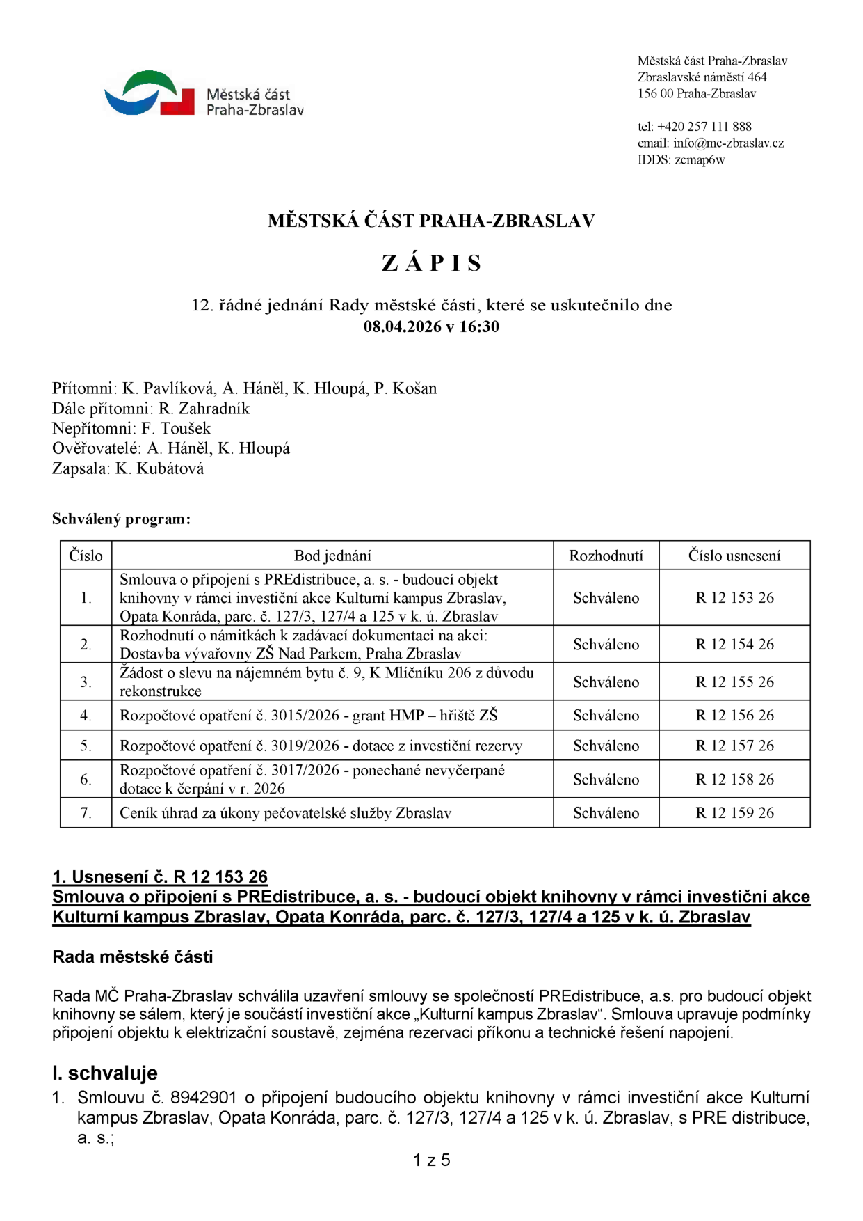 Zápis z 12. řádného jednání Rady městské části Praha-Zbraslav konaného dne 08.04.2026 v 16:30. Přítomni: K. Pavlíková, A. Háněl, K. Hloupá, P. Košan. Dále přítomni: R. Zahradník. Nepřítomni: F. Toušek. Ověřovatelé: A. Háněl, K. Hloupá. Zapsala: K. Kubátová. Schválený program: 1. Smlouva o připojení s PREdistribuce, a. s. - budoucí objekt knihovny v rámci investiční akce Kulturní kampus Zbraslav, Opata Konráda, parc. č. 127/3, 127/4 a 125 v k. ú. Zbraslav (usnesení R 12 153 26). 2. Rozhodnutí o námitkách k zadávací dokumentaci na akci: Dostavba vývařovny ZŠ Nad Parkem, Praha Zbraslav (usnesení R 12 154 26). 3. Žádost o slevu na nájemném bytu č. 9, K Mlíčníku 206 z důvodu rekonstrukce (usnesení R 12 155 26). 4. Rozpočtové opatření č. 3015/2026 - grant HMP - hřiště ZŠ (usnesení R 12 156 26). 5. Rozpočtové opatření č. 3019/2026 - dotace z investiční rezervy (usnesení R 12 157 26). 6. Rozpočtové opatření č. 3017/2026 - ponechané nevyčerpané dotace k čerpání v r. 2026 (usnesení R 12 158 26). 7. Ceník úhrad za úkony pečovatelské služby Zbraslav (usnesení R 12 159 26). Detail usnesení č. R 12 153 26: Rada MČ Praha-Zbraslav schválila uzavření smlouvy se společností PREdistribuce, a. s. pro budoucí objekt knihovny se sálem, který je součástí investiční akce „Kulturní kampus Zbraslav“. Smlouva upravuje podmínky připojení objektu k elektrizační soustavě, zejména rezervaci příkonu a technické řešení napojení. Rada schvaluje smlouvu č. 8942901 o připojení budoucího objektu knihovny v rámci investiční akce Kulturní kampus Zbraslav, Opata Konráda, parc. č. 127/3, 127/4 a 125 v k. ú. Zbraslav, s PRE distribuce, a. s.