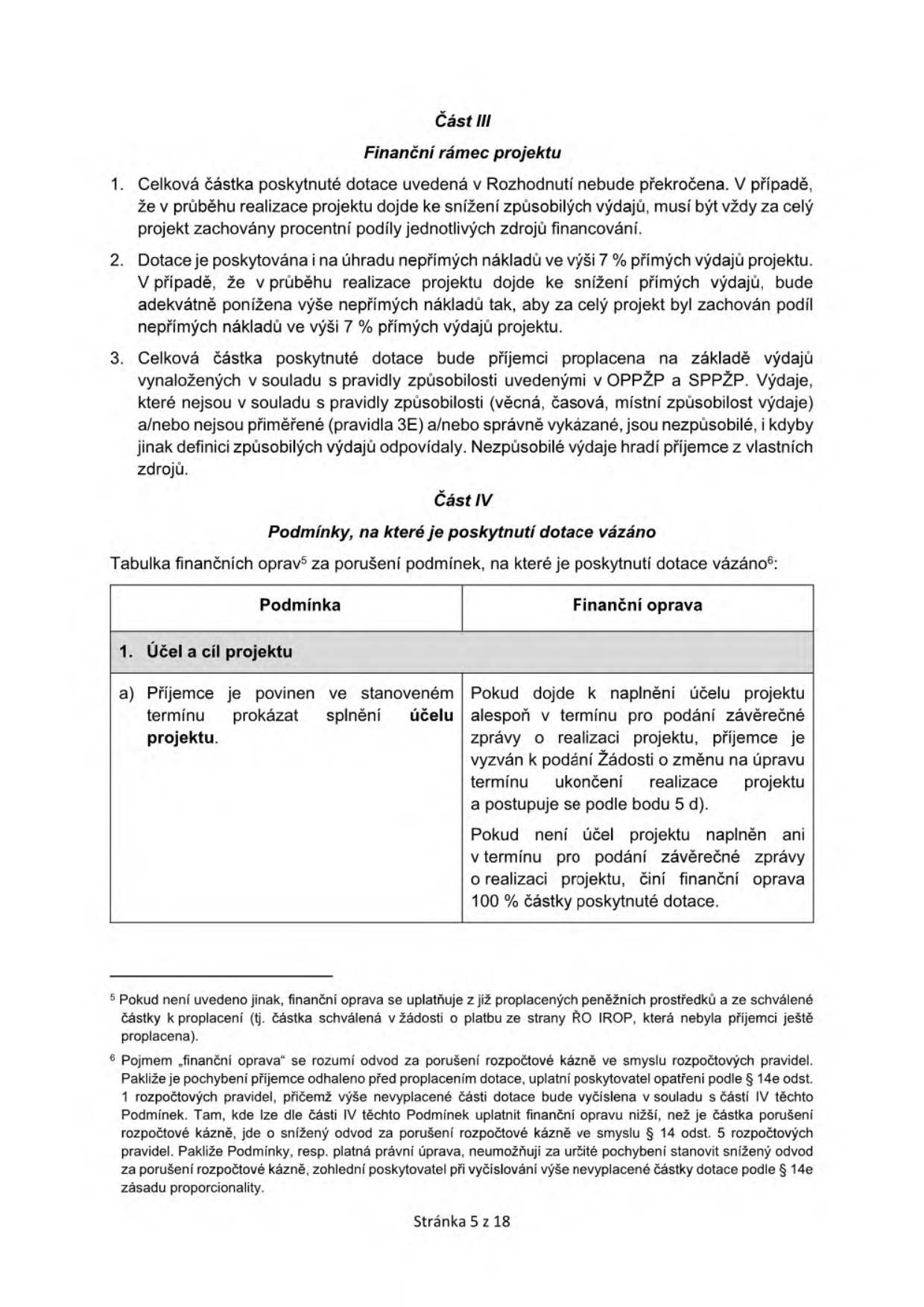 Část III: Finanční rámec projektu. 1. Celková částka poskytnuté dotace uvedená v Rozhodnutí nebude překročena. V případě, že v průběhu realizace projektu dojde ke snížení způsobilých výdajů, musí být vždy za celý projekt zachovány procentní podíly jednotlivých zdrojů financování. 2. Dotace je poskytována i na úhradu nepřímých nákladů ve výši 7 % přímých výdajů projektu. V případě, že v průběhu realizace projektu dojde ke snížení přímých výdajů, bude adekvátně ponížena výše nepřímých nákladů tak, aby za celý projekt byl zachován podíl nepřímých nákladů ve výši 7 % přímých výdajů projektu. 3. Celková částka poskytnuté dotace bude příjemci proplacena na základě výdajů vynaložených v souladu s pravidly způsobilosti uvedenými v OPPŽP a SPPŽP. Výdaje, které nejsou v souladu s pravidly způsobilosti (věcná, časová, místní způsobilost výdaje) a/nebo nejsou přiměřené (pravidla 3E) a/nebo správně vykázané, jsou nezpůsobilé, i kdyby jinak definici způsobilých výdajů odpovídaly. Nezpůsobilé výdaje hradí příjemce z vlastních zdrojů. Část IV: Podmínky, na které je poskytnutí dotace vázáno. Tabulka finančních oprav za porušení podmínek, na které je poskytnutí dotace vázáno: 1. Účel a cíl projektu. Podmínka: Příjemce je povinen ve stanoveném termínu prokázat splnění účelu projektu. Finanční oprava: Pokud dojde k naplnění účelu projektu alespoň v termínu pro podání závěrečné zprávy o realizaci projektu, příjemce je vyzván k podání Žádosti o změnu na úpravu termínu ukončení realizace projektu a postupuje se podle bodu 5 d). Pokud není účel projektu naplněn ani v termínu pro podání závěrečné zprávy o realizaci projektu, činí finanční oprava 100 % částky poskytnuté dotace. Poznámky pod čarou: 5. Pokud není uvedeno jinak, finanční oprava se uplatňuje z již proplacených peněžních prostředků a ze schválené částky k proplacení (tj. částka schválená v žádosti o platbu ze strany ŘO IROP, která nebyla příjemci ještě proplacena). 6. Pojmem „finanční oprava“ se rozumí odvod za porušení rozpočtové kázně ve smyslu rozpočtových pravidel. Pakliže je pochybení příjemce odhaleno před proplacením dotace, uplatní poskytovatel opatření podle § 14e odst. 1 rozpočtových pravidel, přičemž výše nevyplacené části dotace bude vyčíslena v souladu s částí IV těchto Podmínek. Tam, kde lze dle části IV těchto Podmínek uplatnit finanční opravu nižší, než je částka porušení rozpočtové kázně, jde o snížený odvod za porušení rozpočtové kázně ve smyslu § 14 odst. 5 rozpočtových pravidel. Pakliže Podmínky, resp. platná právní úprava, neumožňují za určité pochybení stanovit snížený odvod za porušení rozpočtové kázně, zohlední poskytovatel při vyčíslování výše nevyplacené částky dotace podle § 14e zásadu proporcionality. Stránka 5 z 18.