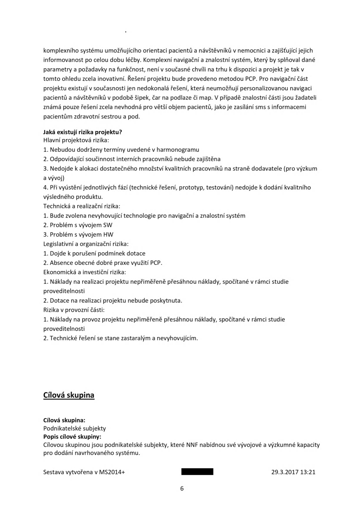 Text dokumentu popisující projekt navigačního a znalostního systému pro nemocnice. Obsah zahrnuje: 

Jaká existují rizika projektu?
Hlavní projektová rizika: 1. Nebudou dodrženy termíny uvedené v harmonogramu, 2. Odpovídající součinnost interních pracovníků nebude zajištěna, 3. Nedojde k alokaci dostatečného množství kvalitních pracovníků na straně dodavatele (pro výzkum a vývoj), 4. Při vyústění jednotlivých fází (technické řešení, prototyp, testování) nedojde k dodání kvalitního výsledného produktu.
Technická a realizační rizika: 1. Bude zvolena nevyhovující technologie pro navigační a znalostní systém, 2. Problém s vývojem SW, 3. Problém s vývojem HW.
Legislativní a organizační rizika: 1. Dojde k porušení podmínek dotace, 2. Absence obecné dobré praxe využití PCP.
Ekonomická a investiční rizika: 1. Náklady na realizaci projektu nepřiměřeně přesáhnou náklady, spočítané v rámci studie proveditelnosti, 2. Dotace na realizaci projektu nebude poskytnuta.
Rizika v provozní části: 1. Náklady na provoz projektu nepřiměřeně přesáhnou náklady, spočítané v rámci studie proveditelnosti, 2. Technické řešení se stane zastaralým a nevyhovujícím.

Cílová skupina:
Cílová skupina: Podnikatelské subjekty
Popis cílové skupiny: Cílovou skupinou jsou podnikatelské subjekty, které NNF nabídnou své vývojové a výzkumné kapacity pro dodání navrhovaného systému.

Sestava vytvořena v MS2014+, datum 29.3.2017 13:21, strana 6.