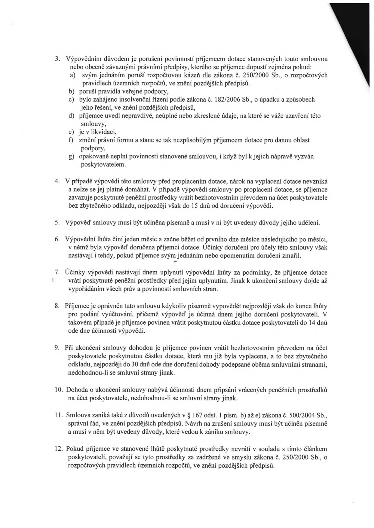 Text dokumentu obsahující smluvní podmínky pro výpověď a ukončení smlouvy o poskytnutí dotace:

3. Výpovědním důvodem je porušení povinností příjemcem dotace stanovených touto smlouvou nebo obecně závaznými právními předpisy, zejména pokud: a) poruší rozpočtovou kázeň dle zákona č. 250/2000 Sb., b) poruší pravidla veřejné podpory, c) bylo zahájeno insolvenční řízení, d) příjemce uvedl nepravdivé údaje, e) je v likvidaci, f) změní právní formu, g) opakovaně neplní povinnosti.
4. V případě výpovědi před proplacením dotace nárok na vyplacení nevzniká a příjemce musí vrátit prostředky do 15 dnů.
5. Výpověď musí být písemná a obsahovat důvody.
6. Výpovědní lhůta je jeden měsíc a začíná běžet od prvního dne měsíce následujícího po měsíci, v němž byla výpověď doručena.
7. Účinky výpovědi nastávají dnem uplynutí výpovědní lhůty.
8. Příjemce může smlouvu vypovědět písemně, musí vrátit dotaci do 14 dnů ode dne účinnosti výpovědi.
9. Při ukončení dohodou je příjemce povinen vrátit dotaci do 30 dnů ode dne doručení dohody.
10. Dohoda o ukončení nabývá účinnosti dnem připsání vrácených prostředků na účet poskytovatele.
11. Smlouva zaniká také dle § 167 odst. 1 písm. b) až e) zákona č. 500/2004 Sb., správní řád.
12. Pokud příjemce prostředky nevrátí, považují se za zadržené ve smyslu zákona č. 250/2000 Sb.