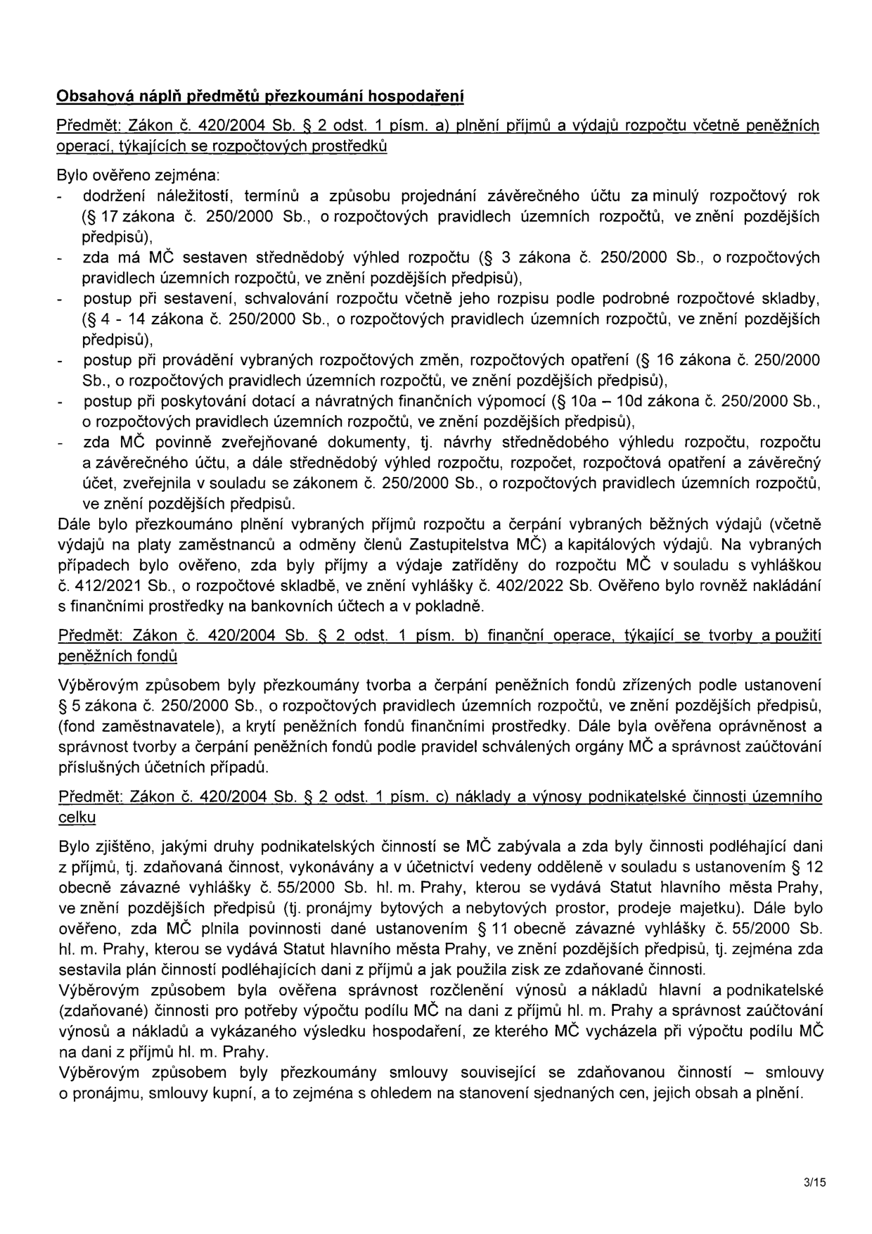 Obsahová náplň předmětů přezkoumání hospodaření. Předmět: Zákon č. 420/2004 Sb. § 2 odst. 1 písm. a) plnění příjmů a výdajů rozpočtu včetně peněžních operací, týkajících se rozpočtových prostředků. Bylo ověřeno: dodržení náležitostí, termínů a způsobu projednání závěrečného účtu; zda má MČ sestaven střednědobý výhled rozpočtu; postup při sestavení, schvalování rozpočtu včetně jeho rozpisu; postup při provádění rozpočtových změn; postup při poskytování dotací a návratných finančních výpomocí; zda MČ povinně zveřejňované dokumenty zveřejnila v souladu se zákonem č. 250/2000 Sb. Dále bylo přezkoumáno plnění příjmů a čerpání výdajů (platy, odměny, kapitálové výdaje) v souladu s vyhláškou č. 412/2021 Sb. a č. 402/2022 Sb. Předmět: Zákon č. 420/2004 Sb. § 2 odst. 1 písm. b) finanční operace, týkající se tvorby a použití peněžních fondů. Bylo přezkoumáno: tvorba a čerpání peněžních fondů (fond zaměstnavatele), krytí fondů, správnost tvorby a čerpání podle pravidel a správnost zaúčtování. Předmět: Zákon č. 420/2004 Sb. § 2 odst. 1 písm. c) náklady a výnosy podnikatelské činnosti územního celku. Bylo zjištěno: druhy podnikatelských činností MČ, zda byly činnosti podléhající dani z příjmů vedeny odděleně v souladu s § 12 vyhlášky č. 55/2000 Sb. hl. m. Prahy (pronájmy, prodej majetku). Ověřeno plnění povinností dle § 11 vyhlášky č. 55/2000 Sb., sestavení plánu činností a použití zisku. Ověřena správnost rozčlenění výnosů a nákladů pro výpočet podílu MČ na dani z příjmů hl. m. Prahy a správnost zaúčtování. Přezkoumány smlouvy související se zdaňovanou činností (nájemní, kupní) s ohledem na ceny a plnění.