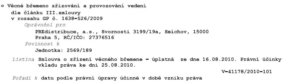 Záznam o věcném břemeni v katastru nemovitostí: Věcné břemeno zřizování a provozování vedení dle článku III. smlouvy v rozsahu GP č. 1638-526/2009. Oprávněný: PREdistribuce, a.s., Svornosti 3199/19a, Smíchov, 15000 Praha 5, IČO: 27376516. Povinnost k jednotce: 2569/189. Listina: Smlouva o zřízení věcného břemene – úplatná ze dne 16.08.2010. Právní účinky vkladu práva ke dni 25.08.2010. Číslo řízení: V-41178/2010-101. Pořadí k datu podle právní úpravy účinné v době vzniku práva.