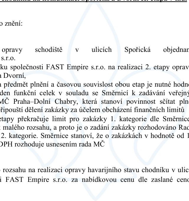 Úřední text týkající se zadání zakázky na opravu schodiště v ulicích Spořická a Dvorní. Text uvádí: 'opravy schodiště v ulicích Spořická objednané u FAST Empire s.r.o.', 'zakázku společnosti FAST Empire s.r.o. na realizaci 2. etapy oprav v ulicích Spořická a Dvorní', 'předmět plnění a časovou souvislost obou etap je nutné hodnotit jako jeden funkční celek v souladu se Směrnicí k zadávání veřejných zakázek MČ Praha–Dolní Chabry, která stanoví povinnost sčítat plnění a nepřipouští dělení zakázky za účelem obcházení finančních limitů', 'etapy překračuje limit pro zakázky 1. kategorie dle Směrnice pro zakázky malého rozsahu, a proto je o zadání zakázky rozhodováno Radou MČ jako o 2. kategorie. Směrnice stanoví, že o zakázkách v hodnotě od 100 000 Kč bez DPH rozhoduje usnesením rada MČ', 'rozsahu na realizaci opravy havarijního stavu chodníku v ulici Spořická a FAST Empire s.r.o. za nabídkovou cenu dle zaslané cenové nabídky'.