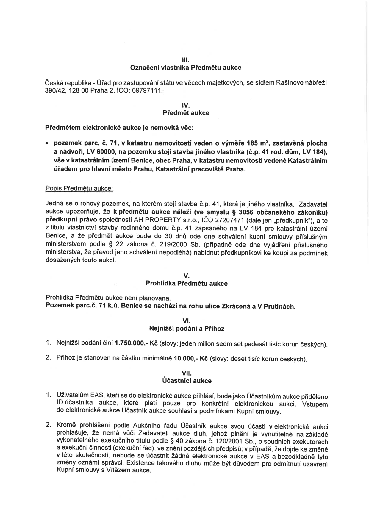 Dokument k elektronické aukci nemovitosti: III. Označení vlastníka Předmětu aukce: Česká republika - Úřad pro zastupování státu ve věcech majetkových, Rašínovo nábřeží 390/42, Praha 2, IČO: 69797111. IV. Předmět aukce: pozemek parc. č. 71, výměra 185 m2, zastavěná plocha a nádvoří, LV 60000, k.ú. Benice, obec Praha. Na pozemku stojí stavba jiného vlastníka (č.p. 41, LV 184). Popis: rohový pozemek, předkupní právo společnosti AH PROPERTY s.r.o. (IČO 27207471). V. Prohlídka Předmětu aukce: není plánována, pozemek se nachází na rohu ulice Zkrácená a V Prutinách. VI. Nejnižší podání a Příhoz: nejnižší podání 1.750.000,- Kč, minimální příhoz 10.000,- Kč. VII. Účastníci aukce: podmínky účasti v elektronické aukci (EAS), prohlášení o bezdlužnosti vůči Zadateli aukce.