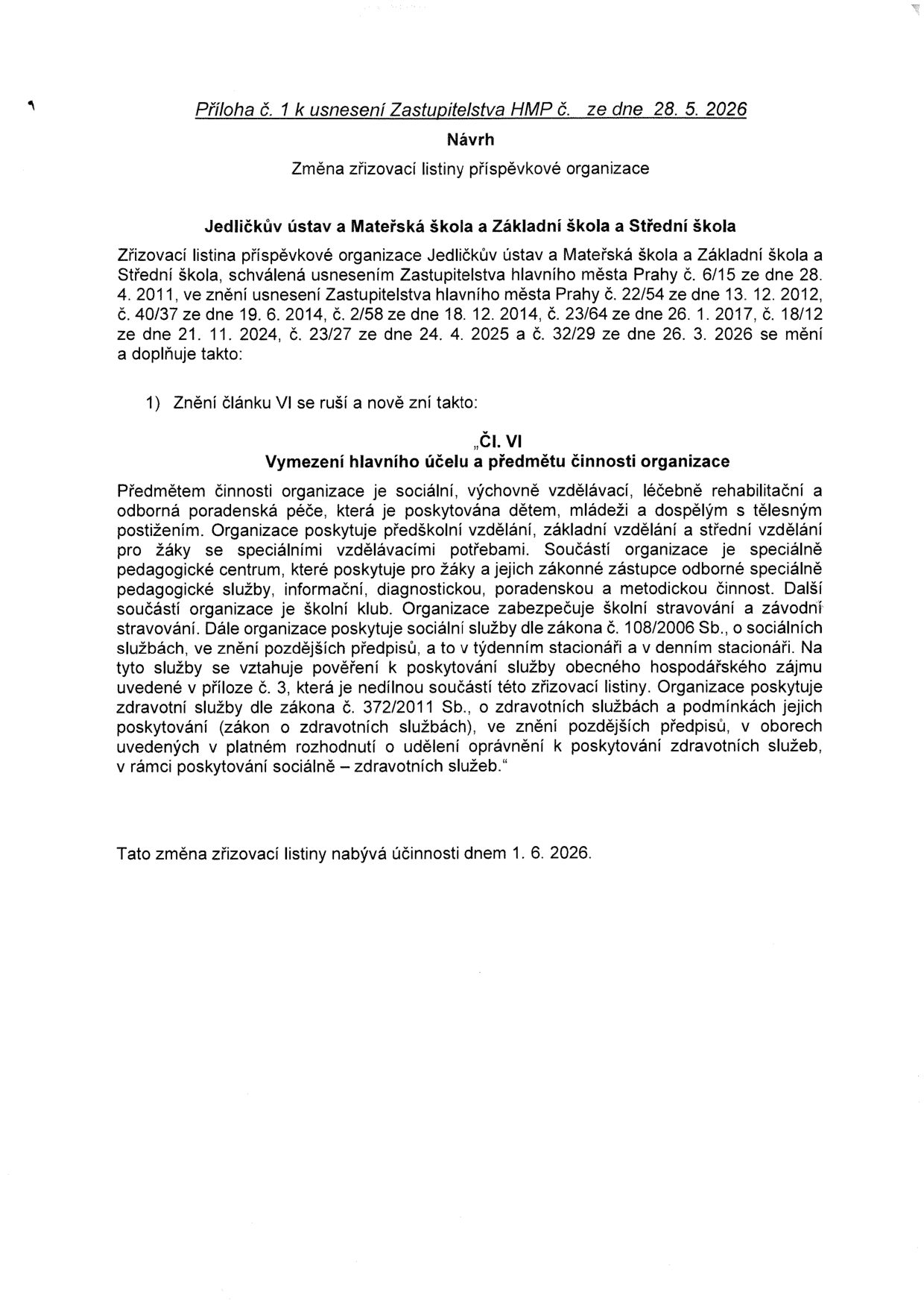 Příloha č. 1 k usnesení Zastupitelstva HMP č. ze dne 28. 5. 2026. Návrh: Změna zřizovací listiny příspěvkové organizace Jedličkův ústav a Mateřská škola a Základní škola a Střední škola. Zřizovací listina se mění tak, že se článek VI ruší a nově zní: 'Čl. VI Vymezení hlavního účelu a předmětu činnosti organizace'. Předmětem činnosti je sociální, výchovně vzdělávací, léčebně rehabilitační a odborná poradenská péče pro děti, mládež a dospělé s tělesným postižením. Organizace poskytuje předškolní, základní a střední vzdělávání, provozuje speciálně pedagogické centrum, školní klub, zajišťuje stravování a poskytuje sociální služby (týdenní a denní stacionář) dle zákona č. 108/2006 Sb. a zdravotní služby dle zákona č. 372/2011 Sb. v rámci sociálně-zdravotních služeb. Tato změna nabývá účinnosti dnem 1. 6. 2026.