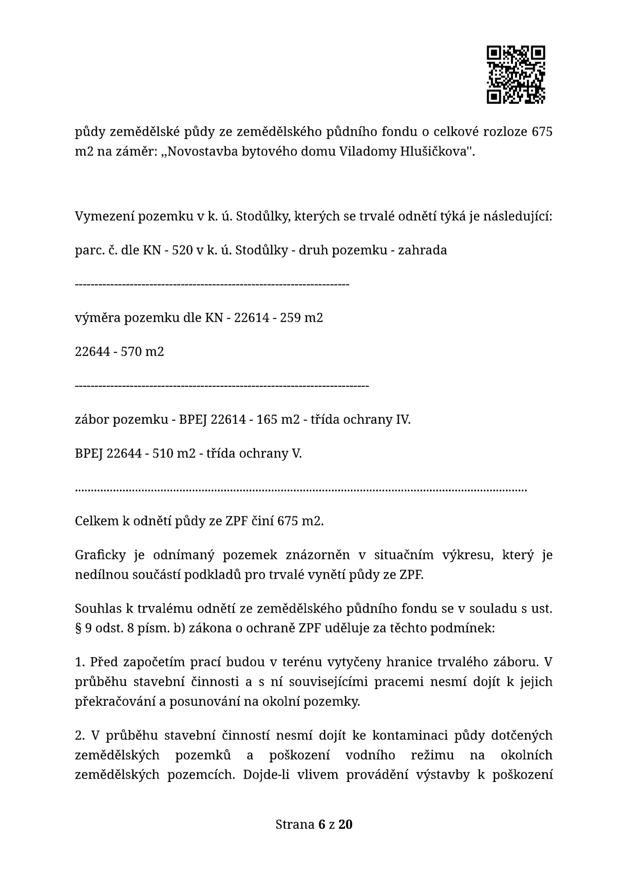 Úřední dokument týkající se odnětí půdy ze zemědělského půdního fondu (ZPF) pro záměr „Novostavba bytového domu Viladomy Hlušičkova“. Celková rozloha odnětí činí 675 m2. Vymezení pozemku: k. ú. Stodůlky, parc. č. dle KN - 520, druh pozemku zahrada. Výměra pozemku dle KN: 22614 - 259 m2, 22644 - 570 m2. Zábor pozemku: BPEJ 22614 - 165 m2 (třída ochrany IV), BPEJ 22644 - 510 m2 (třída ochrany V). Souhlas je udělen dle § 9 odst. 8 písm. b) zákona o ochraně ZPF za podmínek: 1. Před zahájením prací budou vytyčeny hranice záboru a nesmí dojít k jejich překračování. 2. Během stavby nesmí dojít ke kontaminaci půdy nebo poškození vodního režimu na okolních pozemcích. Strana 6 z 20.