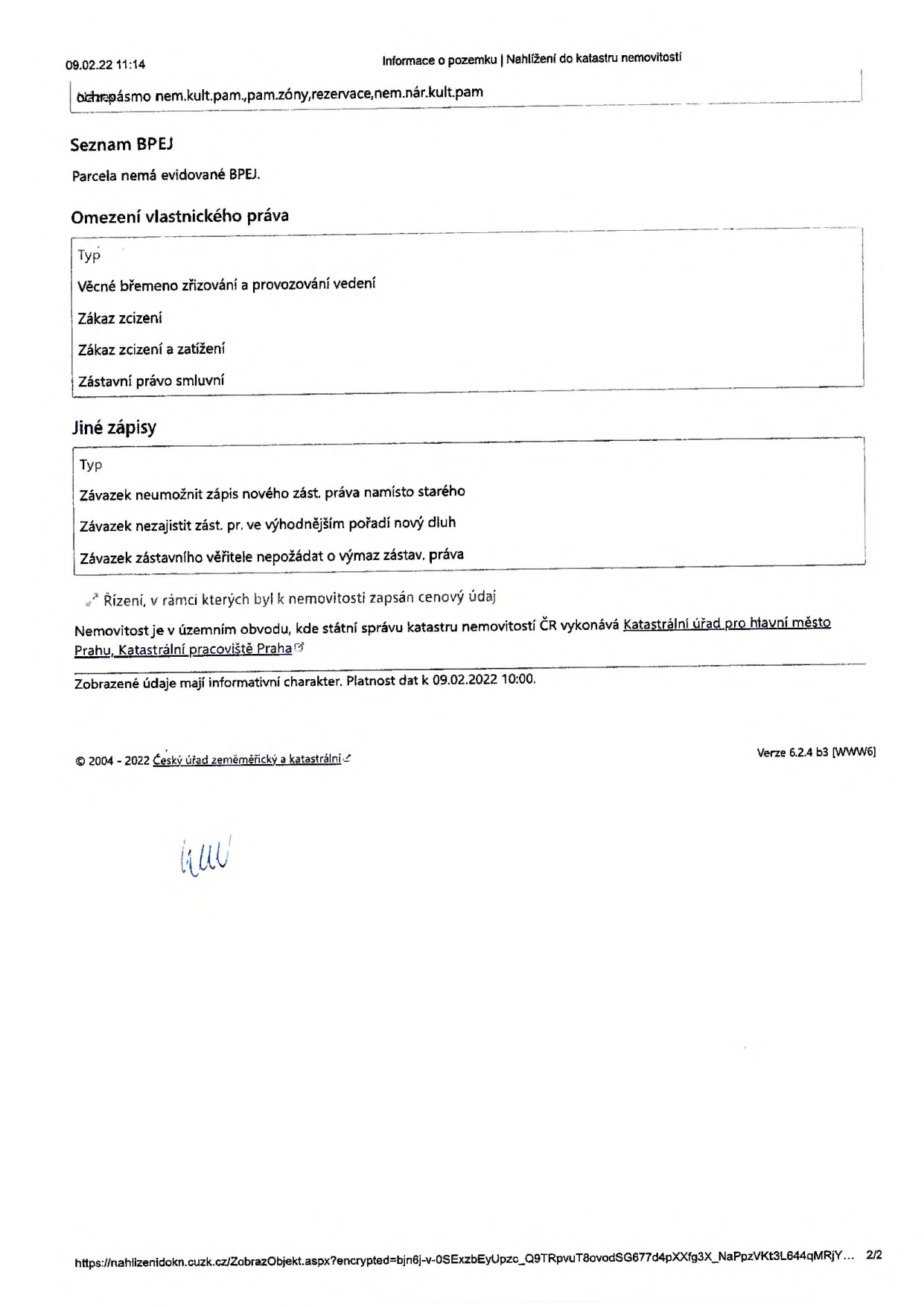 Výpis z katastru nemovitostí (strana 2/2) ze dne 09.02.22 11:14. Obsahuje: Ochranné pásmo (nemovitá kulturní památka, památková zóna, rezervace, nemovitá národní kulturní památka). Seznam BPEJ: Parcela nemá evidované BPEJ. Omezení vlastnického práva: Věcné břemeno zřizování a provozování vedení, Zákaz zcizení, Zákaz zcizení a zatížení, Zástavní právo smluvní. Jiné zápisy: Závazek neumožnit zápis nového zástavního práva namísto starého, Závazek nezajistit zástavním právem ve výhodnějším pořadí nový dluh, Závazek zástavního věřitele nepožádat o výmaz zástavního práva. Poznámka: Řízení, v rámci kterých byl k nemovitosti zapsán cenový údaj. Úřad: Katastrální úřad pro hlavní město Prahu, Katastrální pracoviště Praha. Platnost dat k 09.02.2022 10:00.