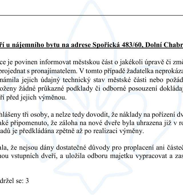 Výňatek z úředního dokumentu týkající se nájemního bytu na adrese Spořická 483/60, Dolní Chabry. Text uvádí: 'Nájemce je povinen informovat městskou část o jakékoli úpravě či změně a projednat s pronajímatelem. V tomto případě žadatelka neprokázala, že oznámila jejich údajný technický stav městské části nebo požádala o jejich výměnu. Nebyly předloženy žádné průkazné podklady či odborné posouzení dokládající nevyhovující stav dveří před jejich výměnou. V bytě jsou hlášeny tři osoby, a nelze tedy dovodit, že náklady na pořízení dveří byly nezbytné. Je také připomenuto, že záloha na nové dveře byla uhrazena již v roce 2022 a žádost o proplacení nákladů je předkládána zpětně až po realizaci výměny. Rada konstatovala, že nejsou dány dostatečné důvody pro proplacení ani částečné úhrady za výměnu vstupních dveří, a uložila odboru majetku vypracovat a zaslat vyjádření. Počet hlasů: pro: 3, proti: 0, zdržel se: 3'.