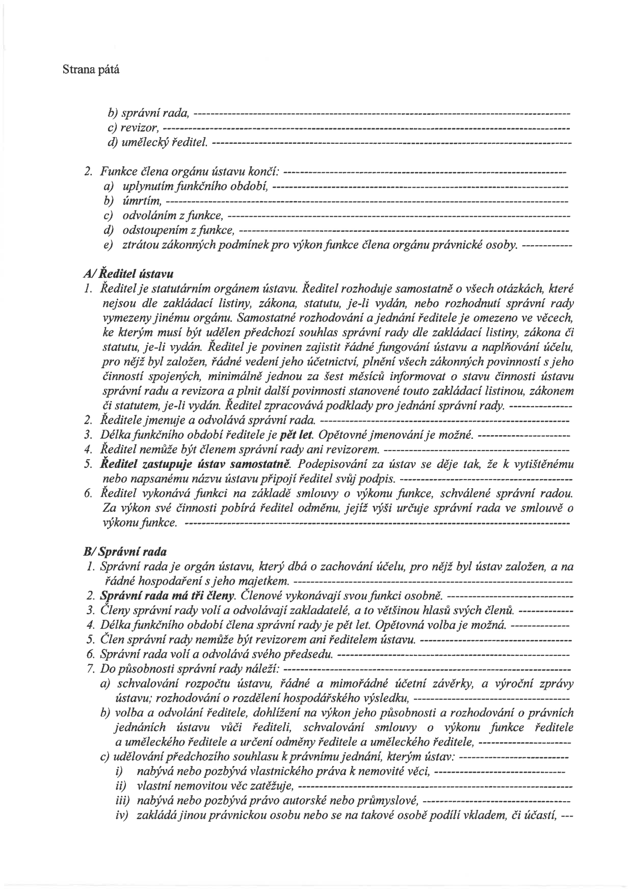 Text dokumentu definující orgány ústavu: b) správní rada, c) revizor, d) umělecký ředitel. 2. Funkce člena orgánu ústavu končí: a) uplynutím funkčního období, b) úmrtím, c) odvoláním z funkce, d) odstoupením z funkce, e) ztrátou zákonných podmínek pro výkon funkce člena orgánu právnické osoby. A/ Ředitel ústavu: 1. Ředitel je statutárním orgánem ústavu. Rozhoduje samostatně o všech otázkách, které nejsou dle zakládací listiny, zákona, statutu nebo rozhodnutí správní rady vymezeny jinému orgánu. 2. Ředitele jmenuje a odvolává správní rada. 3. Délka funkčního období ředitele je pět let. 4. Ředitel nemůže být členem správní rady ani revizorem. 5. Ředitel zastupuje ústav samostatně. 6. Ředitel vykonává funkci na základě smlouvy o výkonu funkce, schválené správní radou. B/ Správní rada: 1. Správní rada je orgán ústavu, který dbá o zachování účelu a řádné hospodaření. 2. Správní rada má tři členy. 3. Členy volí a odvolávají zakladatelé. 4. Délka funkčního období je pět let. 5. Člen správní rady nemůže být ředitelem ústavu. 6. Správní rada volí a odvolává svého předsedu. 7. Do působnosti správní rady náleží: a) schvalování rozpočtu, účetních závěrek a výročních zpráv, b) volba a odvolání ředitele, dohlížení na výkon jeho působnosti, schvalování smluv, c) udělování předchozího souhlasu k právním jednáním (nabývání/pozbývání nemovitostí, zatěžování nemovitostí, nabývání autorských práv, zakládání jiných právnických osob).