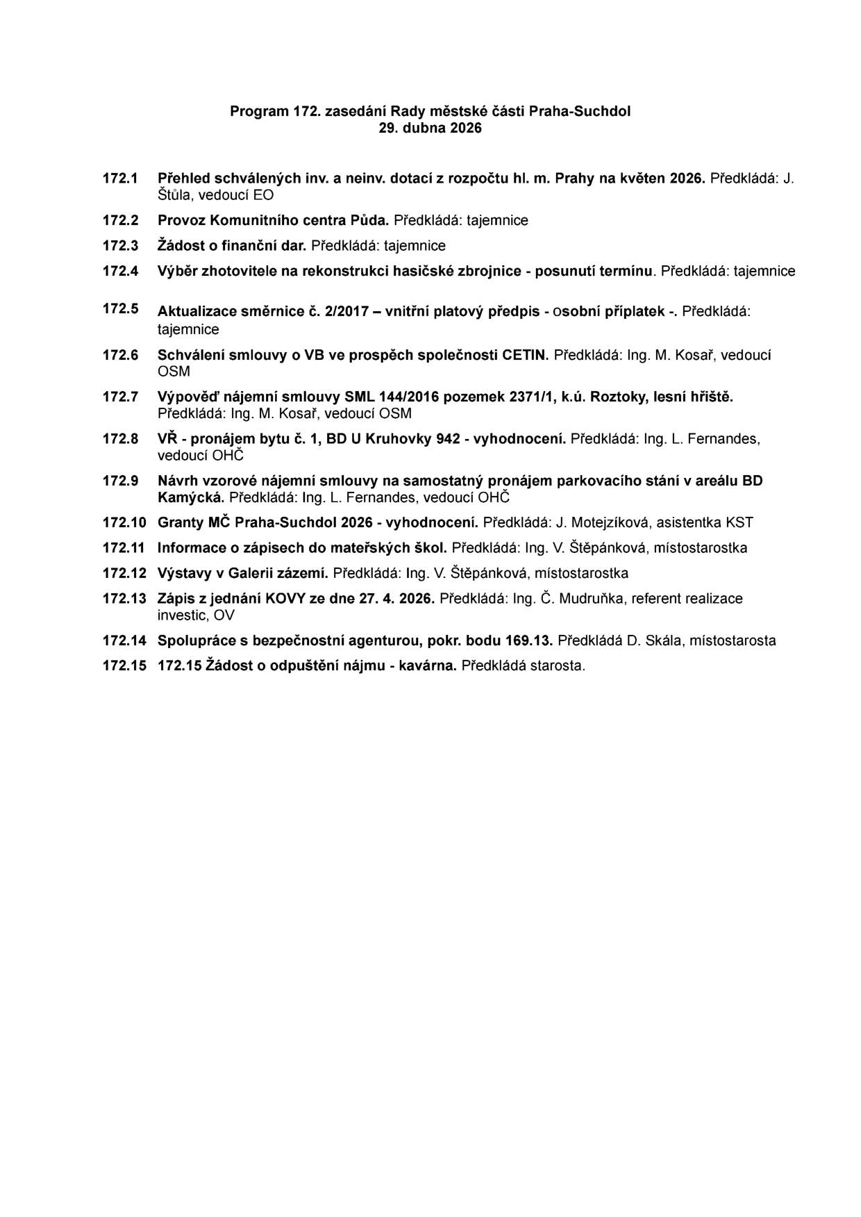 Program 172. zasedání Rady městské části Praha-Suchdol, 29. dubna 2026. Body jednání: 172.1 Přehled schválených inv. a neinv. dotací z rozpočtu hl. m. Prahy na květen 2026. 172.2 Provoz Komunitního centra Půda. 172.3 Žádost o finanční dar. 172.4 Výběr zhotovitele na rekonstrukci hasičské zbrojnice - posunutí termínu. 172.5 Aktualizace směrnice č. 2/2017 - vnitřní platový předpis - osobní příplatek. 172.6 Schválení smlouvy o VB ve prospěch společnosti CETIN. 172.7 Výpověď nájemní smlouvy SML 144/2016 pozemek 2371/1, k.ú. Roztoky, lesní hřiště. 172.8 VŘ - pronájem bytu č. 1, BD U Kruhovky 942 - vyhodnocení. 172.9 Návrh vzorové nájemní smlouvy na samostatný pronájem parkovacího stání v areálu BD Kamýcká. 172.10 Granty MČ Praha-Suchdol 2026 - vyhodnocení. 172.11 Informace o zápisech do mateřských škol. 172.12 Výstavy v Galerii zázemí. 172.13 Zápis z jednání KOVY ze dne 27. 4. 2026. 172.14 Spolupráce s bezpečnostní agenturou, pokr. bodu 169.13. 172.15 Žádost o odpuštění nájmu - kavárna.