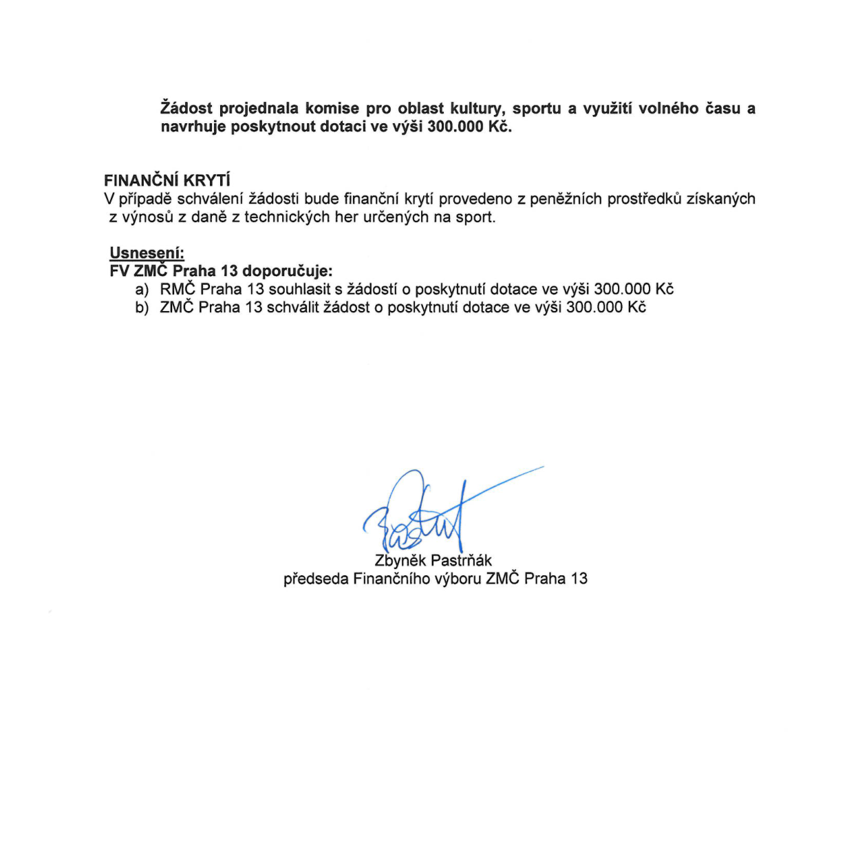 Úřední dokument: Žádost projednala komise pro oblast kultury, sportu a využití volného času a navrhuje poskytnout dotaci ve výši 300.000 Kč. FINANČNÍ KRYTÍ: V případě schválení žádosti bude finanční krytí provedeno z peněžních prostředků získaných z výnosů z daně z technických her určených na sport. Usnesení: FV ZMČ Praha 13 doporučuje: a) RMČ Praha 13 souhlasit s žádostí o poskytnutí dotace ve výši 300.000 Kč, b) ZMČ Praha 13 schválit žádost o poskytnutí dotace ve výši 300.000 Kč. Podepsán Zbyněk Pastrňák, předseda Finančního výboru ZMČ Praha 13.