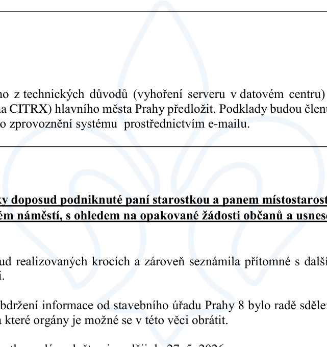 Úryvky z úředního zápisu: 1. Informace o technických důvodech (vyhoření serveru v datovém centru) a výpadku systému CITRX hlavního města Prahy, podklady budou členům zaslány e-mailem. 2. Zmínka o krocích podniknutých paní starostkou a panem místostarostou ohledně náměstí a žádostí občanů. 3. Informace o obdržení sdělení od stavebního úřadu Prahy 8 ohledně orgánů, na které je možné se v dané věci obrátit. Zmíněno datum 27. 5. 2026.