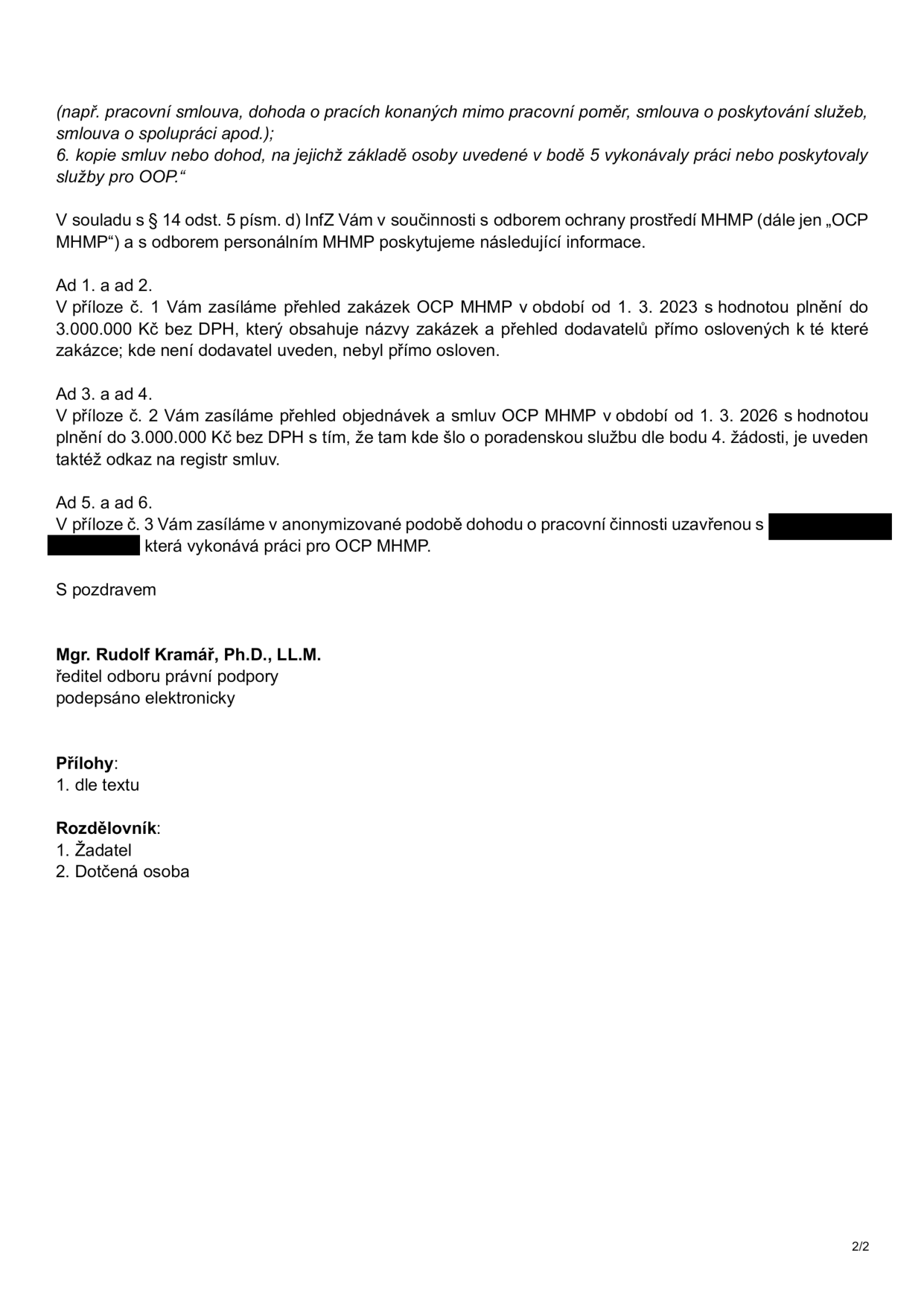 Druhá strana úředního dokumentu obsahující odpověď na žádost o informace. Text obsahuje: (např. pracovní smlouva, dohoda o pracích konaných mimo pracovní poměr, smlouva o poskytování služeb, smlouva o spolupráci apod.); 6. kopie smluv nebo dohod, na jejichž základě osoby uvedené v bodě 5 vykonávaly práce nebo poskytovaly služby pro OOP. V souladu s § 14 odst. 5 písm. d) InfZ Vám v součinnosti s odborem ochrany prostředí MHMP (dále jen „OCP MHMP“) a s odborem personálním MHMP poskytujeme následující informace. Ad 1. a ad 2. V příloze č. 1 Vám zasíláme přehled zakázek OCP MHMP v období od 1. 3. 2023 s hodnotou plnění do 3.000.000 Kč bez DPH, který obsahuje názvy zakázek a přehled dodavatelů přímo oslovených k té které zakázce; kde není dodavatel uveden, nebyl přímo osloven. Ad 3. a ad 4. V příloze č. 2 Vám zasíláme přehled objednávek a smluv OCP MHMP v období od 1. 3. 2026 s hodnotou plnění do 3.000.000 Kč bez DPH s tím, že tam kde šlo o poradenskou službu dle bodu 4. žádosti, je uveden taktéž odkaz na registr smluv. Ad 5. a ad 6. V příloze č. 3 Vám zasíláme v anonymizované podobě dohodu o pracovní činnosti uzavřenou s [anonymizováno], která vykonává práci pro OCP MHMP. S pozdravem Mgr. Rudolf Kramář, Ph.D., LL.M., ředitel odboru právní podpory, podepsáno elektronicky. Přílohy: 1. dle textu. Rozdělovník: 1. Žadatel, 2. Dotčená osoba.