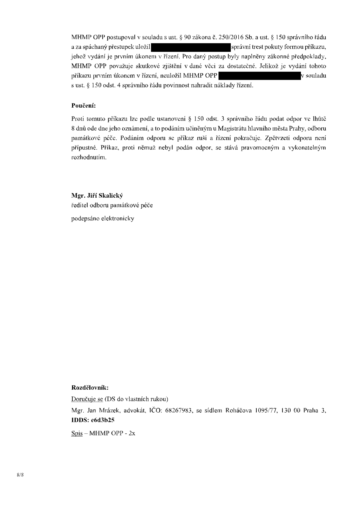 Závěrečná část úředního rozhodnutí (příkazu) MHMP OPP. Text: 'MHMP OPP postupoval v souladu s ust. § 90 zákona č. 250/2016 Sb. a ust. § 150 správního řádu a za spáchaný přestupek uložil [začerněno] správní trest pokuty formou příkazu, jehož vydání je prvním úkonem v řízení. Pro daný postup byly naplněny zákonné předpoklady. MHMP OPP považuje skutkové zjištění v dané věci za dostatečné. Jelikož je vydání tohoto příkazu prvním úkonem v řízení, neuložil MHMP OPP [začerněno] v souladu s ust. § 150 odst. 4 správního řádu povinnost nahradit náklady řízení. Poučení: Proti tomuto příkazu lze podle ustanovení § 150 odst. 3 správního řádu podat odpor ve lhůtě 8 dnů ode dne jeho oznámení, a to podáním učiněným u Magistrátu hlavního města Prahy, odboru památkové péče. Podáním odporu se příkaz ruší a řízení pokračuje. Zpětvzetí odporu není přípustné. Příkaz, proti němuž nebyl podán odpor, se stává pravomocným a vykonatelným rozhodnutím. Mgr. Jiří Skalický, ředitel odboru památkové péče, podepsáno elektronicky. Rozdělovník: Doručuje se (DS do vlastních rukou) Mgr. Jan Mrázek, advokát, IČO: 68267983, se sídlem Roháčova 1095/77, 130 00 Praha 3, IDDS: e6d3b25. Spis – MHMP OPP - 2x. Strana 8/8.'