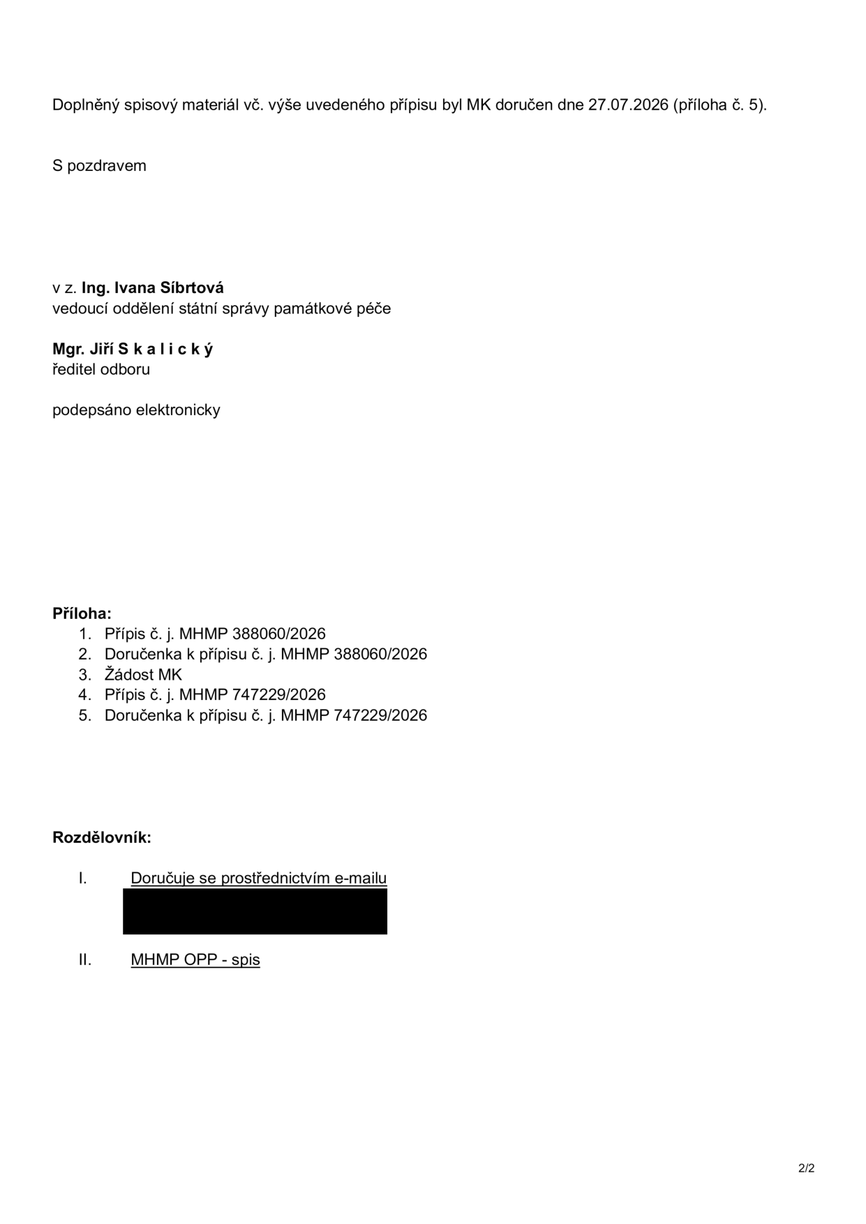 Doplněný spisový materiál vč. výše uvedeného přípisu byl MK doručen dne 27.07.2026 (příloha č. 5). S pozdravem v z. Ing. Ivana Síbrtová, vedoucí oddělení státní správy památkové péče. Mgr. Jiří Skalický, ředitel odboru. Podepsáno elektronicky. Příloha: 1. Přípis č. j. MHMP 388060/2026, 2. Doručenka k přípisu č. j. MHMP 388060/2026, 3. Žádost MK, 4. Přípis č. j. MHMP 747229/2026, 5. Doručenka k přípisu č. j. MHMP 747229/2026. Rozdělovník: I. Doručuje se prostřednictvím e-mailu, II. MHMP OPP - spis.