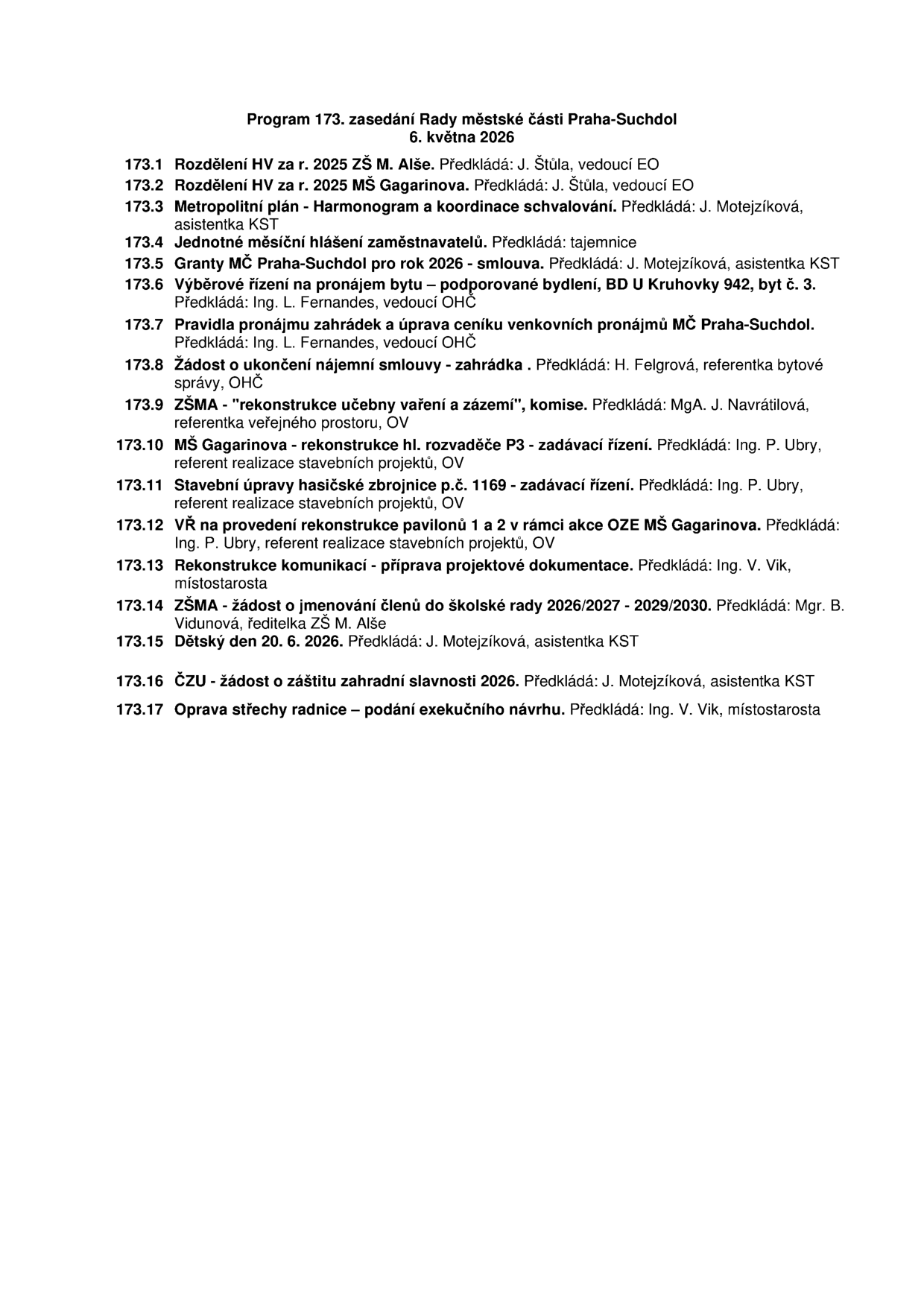 Program 173. zasedání Rady městské části Praha-Suchdol, 6. května 2026. Body jednání: 173.1 Rozdělení HV za r. 2025 ZŠ M. Alše, 173.2 Rozdělení HV za r. 2025 MŠ Gagarinova, 173.3 Metropolitní plán - Harmonogram a koordinace schvalování, 173.4 Jednotné měsíční hlášení zaměstnavatelů, 173.5 Granty MČ Praha-Suchdol pro rok 2026 - smlouva, 173.6 Výběrové řízení na pronájem bytu – podporované bydlení, BD U Kruhovky 942, byt č. 3, 173.7 Pravidla pronájmu zahrádek a úprava ceníku venkovních pronájmů MČ Praha-Suchdol, 173.8 Žádost o ukončení nájemní smlouvy - zahrádka, 173.9 ZŠMA - rekonstrukce učebny vaření a zázemí, komise, 173.10 MŠ Gagarinova - rekonstrukce hl. rozvaděče P3 - zadávací řízení, 173.11 Stavební úpravy hasičské zbrojnice p.č. 1169 - zadávací řízení, 173.12 VŘ na provedení rekonstrukce pavilonů 1 a 2 v rámci akce OZE MŠ Gagarinova, 173.13 Rekonstrukce komunikací - příprava projektové dokumentace, 173.14 ZŠMA - žádost o jmenování členů do školské rady 2026/2027 - 2029/2030, 173.15 Dětský den 20. 6. 2026, 173.16 ČZU - žádost o záštitu zahradní slavnosti 2026, 173.17 Oprava střechy radnice – podání exekučního návrhu.