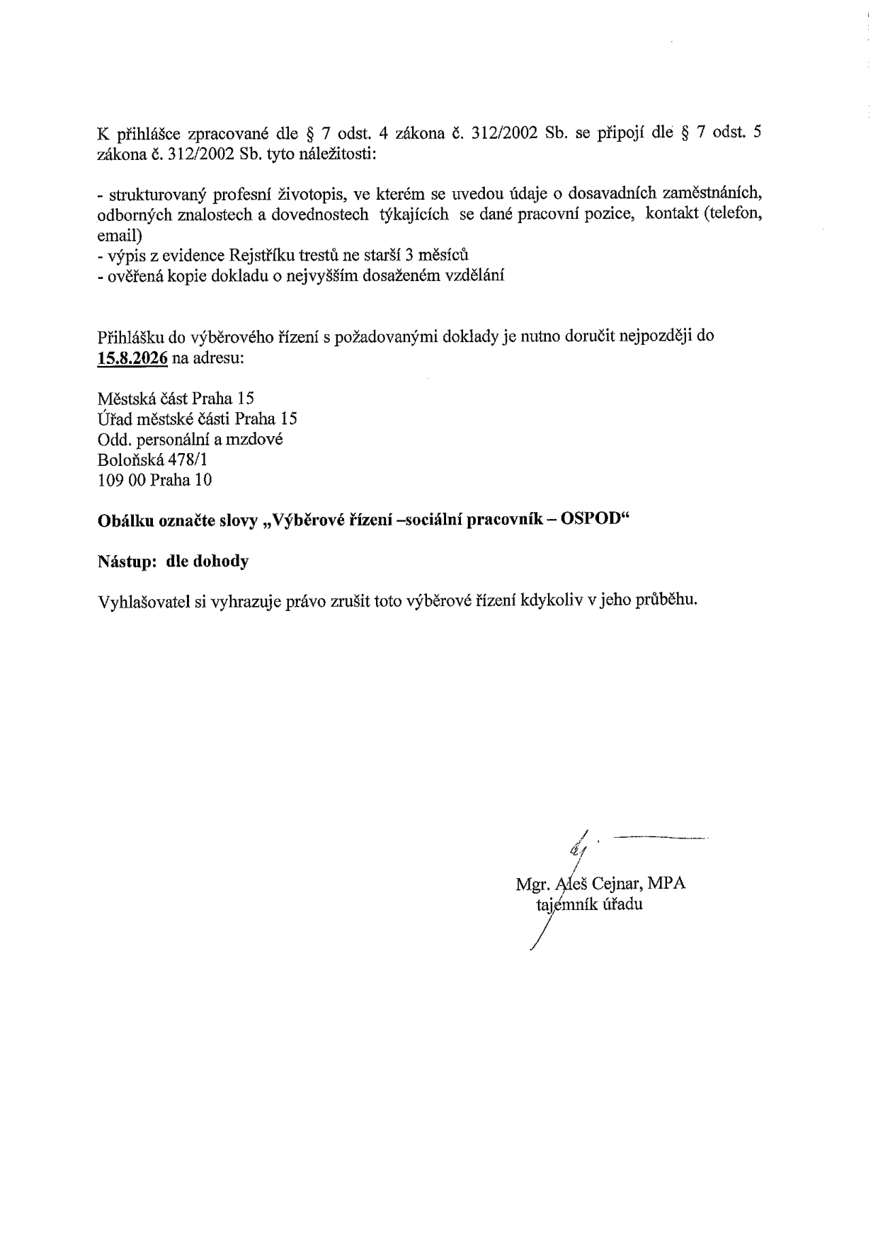 Oznámení o náležitostech přihlášky do výběrového řízení na pozici sociální pracovník – OSPOD. K přihlášce dle § 7 odst. 4 zákona č. 312/2002 Sb. je nutné doložit: strukturovaný profesní životopis, výpis z evidence Rejstříku trestů (ne starší 3 měsíců) a ověřenou kopii dokladu o nejvyšším dosaženém vzdělání. Přihlášky je nutno doručit nejpozději do 15. 8. 2026 na adresu: Městská část Praha 15, Úřad městské části Praha 15, Odd. personální a mzdové, Boloňská 478/1, 109 00 Praha 10. Obálku označte slovy „Výběrové řízení – sociální pracovník – OSPOD“. Nástup: dle dohody. Vyhlašovatel si vyhrazuje právo zrušit výběrové řízení kdykoliv v jeho průběhu. Podepsán: Mgr. Aleš Cejnar, MPA, tajemník úřadu.