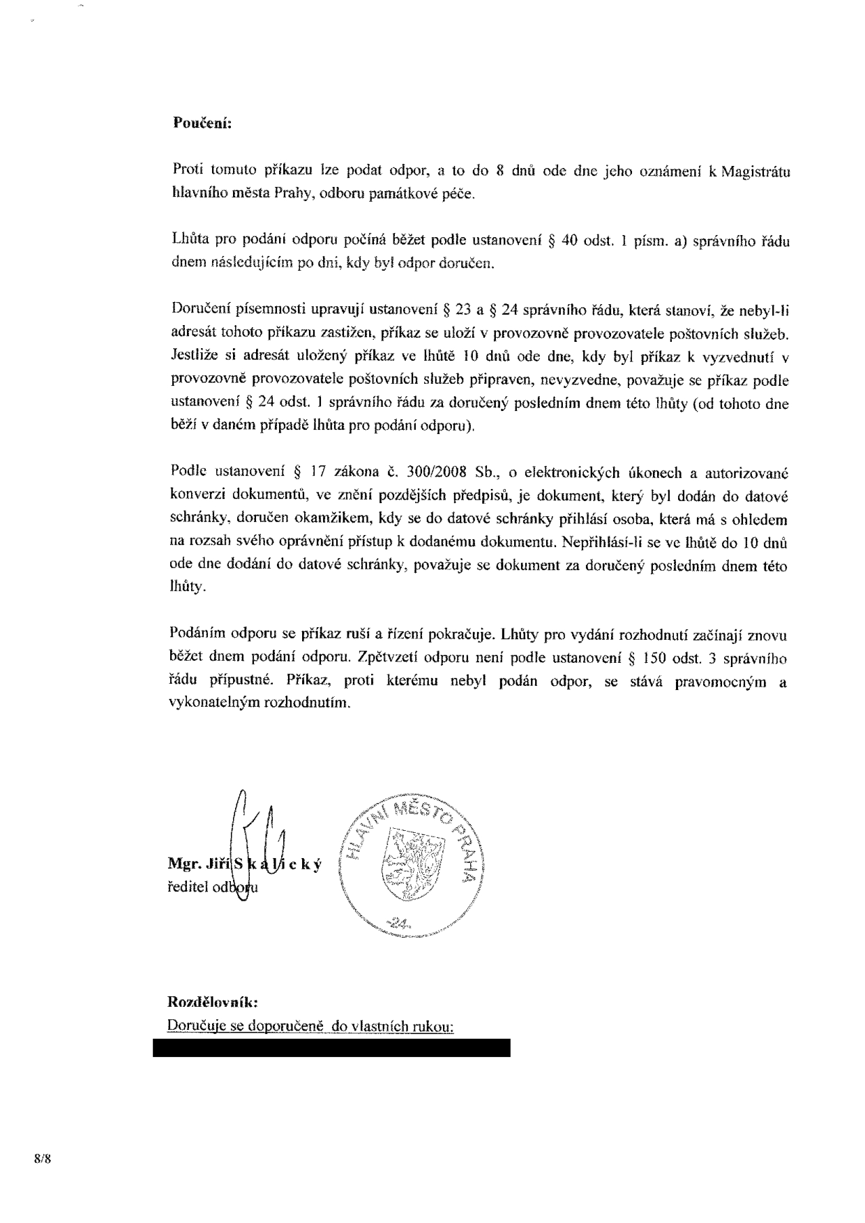 Poučení k příkazu: Proti tomuto příkazu lze podat odpor do 8 dnů ode dne jeho oznámení k Magistrátu hlavního města Prahy, odboru památkové péče. Lhůta pro podání odporu počíná běžet podle ustanovení § 40 odst. 1 písm. a) správního řádu dnem následujícím po dni, kdy byl odpor doručen. Doručení písemnosti upravují ustanovení § 23 a § 24 správního řádu. Podle ustanovení § 17 zákona č. 300/2008 Sb., o elektronických úkonech a autorizované konverzi dokumentů, je dokument doručen okamžikem přihlášení do datové schránky, nejpozději však 10. dnem po dodání. Podáním odporu se příkaz ruší a řízení pokračuje. Příkaz, proti kterému nebyl podán odpor, se stává pravomocným a vykonatelným rozhodnutím. Podepsán: Mgr. Jiří Skalický, ředitel odboru. Rozdělovník: Doručuje se doporučeně do vlastních rukou.