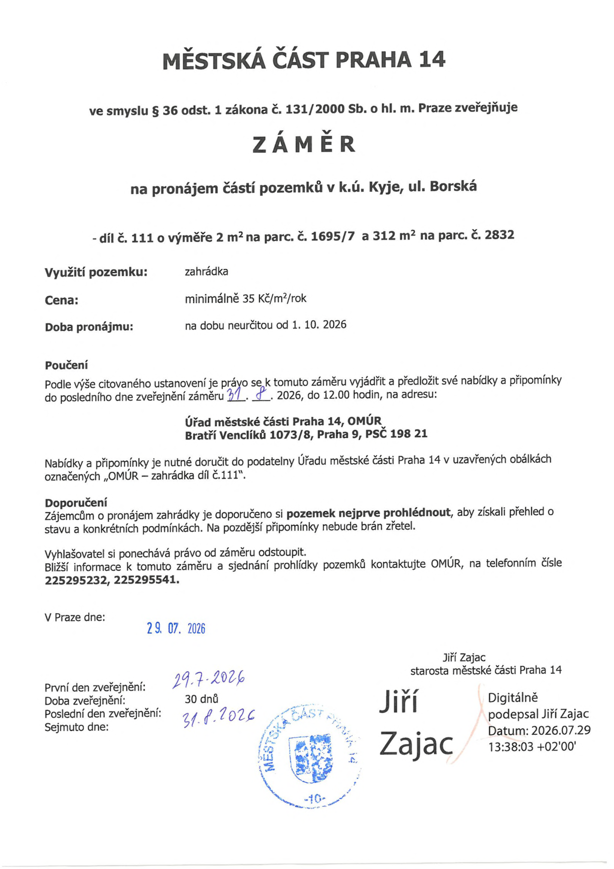 Městská část Praha 14 zveřejňuje záměr na pronájem částí pozemků v k.ú. Kyje, ul. Borská (díl č. 111 o výměře 2 m² na parc. č. 1695/7 a 312 m² na parc. č. 2832). Využití: zahrádka. Cena: minimálně 35 Kč/m²/rok. Doba pronájmu: na dobu neurčitou od 1. 10. 2026. Nabídky a připomínky lze podávat do 31. 8. 2026 do 12:00 hodin na adresu: Úřad městské části Praha 14, OMÚR, Bratří Venclíků 1073/8, Praha 9, PSČ 198 21. Obálky musí být označeny „OMÚR – zahrádka díl č. 111“. Doporučuje se prohlídka pozemku. Bližší informace a sjednání prohlídky na tel.: 225295232, 225295541. Dokument vydán v Praze dne 29. 07. 2026, podepsal starosta Jiří Zajac.