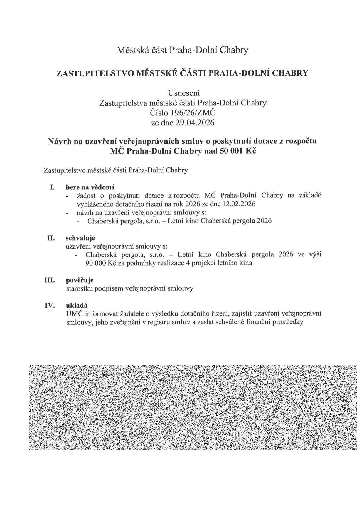 Usnesení Zastupitelstva městské části Praha-Dolní Chabry č. 196/26/ZMČ ze dne 29.04.2026. Předmět: Návrh na uzavření veřejnoprávní smlouvy o poskytnutí dotace nad 50 001 Kč. I. Bere na vědomí žádost o dotaci ze dne 12.02.2026 pro projekt 'Chaberská pergola, s.r.o. – Letní kino Chaberská pergola 2026'. II. Schvaluje uzavření smlouvy s 'Chaberská pergola, s.r.o. – Letní kino Chaberská pergola 2026' ve výši 90 000 Kč za podmínky realizace 4 projekcí letního kina. III. Pověřuje starostku podpisem smlouvy. IV. Ukládá ÚMČ informovat žadatele, zajistit uzavření smlouvy, zveřejnění v registru smluv a zaslání finančních prostředků.