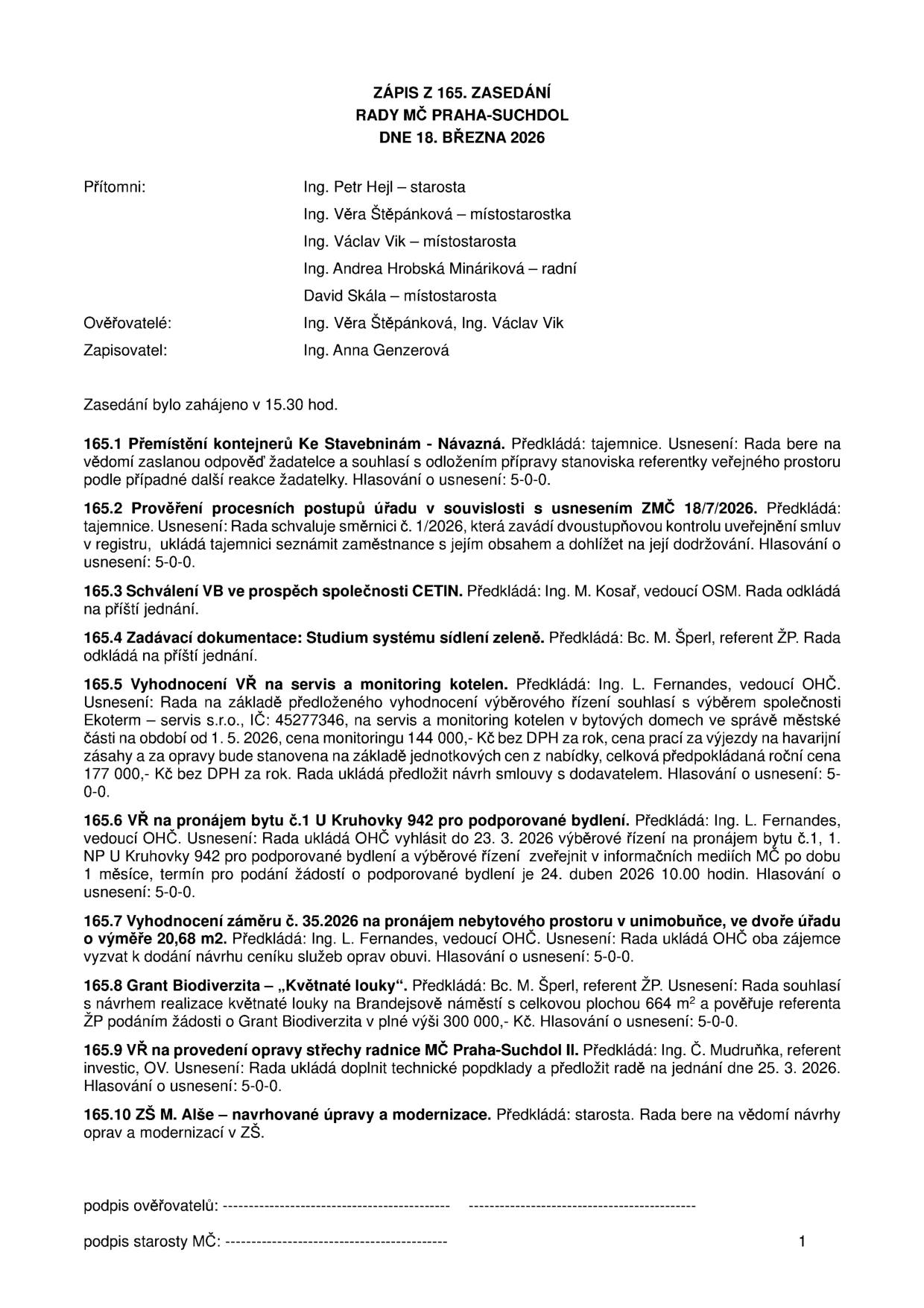 Zápis z 165. zasedání Rady MČ Praha-Suchdol ze dne 18. března 2026. Přítomni: Ing. Petr Hejl (starosta), Ing. Věra Štěpánková (místostarostka), Ing. Václav Vik (místostarosta), Ing. Andrea Hrobská Mináriková (radní), David Skála (místostarosta). Ověřovatelé: Ing. Věra Štěpánková, Ing. Václav Vik. Zapisovatel: Ing. Anna Genzerová. Usnesení: 165.1 Přemístění kontejnerů Ke Stavebninám - Návazná (5-0-0). 165.2 Prověření procesních postupů úřadu v souvislosti s usnesením ZMČ 18/7/2026 (5-0-0). 165.3 Schválení VB ve prospěch společnosti CETIN (odloženo). 165.4 Zadávací dokumentace: Studium systému sídlení zeleně (odloženo). 165.5 Vyhodnocení VŘ na servis a monitoring kotelen: vítěz Ekoterm - servis s.r.o., cena monitoringu 144 000 Kč bez DPH/rok, havarijní zásahy a opravy 177 000 Kč bez DPH/rok (5-0-0). 165.6 VŘ na pronájem bytu č.1 U Kruhovky 942 pro podporované bydlení: vyhlášení výběrového řízení od 23. 3. 2026, podání žádostí do 24. dubna 2026 10:00 hod (5-0-0). 165.7 Vyhodnocení záměru č. 35.2026 na pronájem nebytového prostoru v unimobuňce (20,68 m2) (5-0-0). 165.8 Grant Biodiverzita – „Květnaté louky“: souhlas s realizací na Brandejsově náměstí (664 m2), žádost o grant 300 000 Kč (5-0-0). 165.9 VŘ na provedení opravy střechy radnice MČ Praha-Suchdol II (5-0-0). 165.10 ZŠ M. Alše – navrhované úpravy a modernizace (vzato na vědomí).