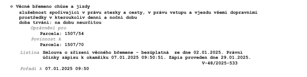 Výpis z katastru nemovitostí: Věcné břemeno chůze a jízdy, služebnost spočívající v právu stezky a cesty, v právu vstupu a vjezdu všemi dopravními prostředky v kteroukoliv denní a noční dobu. Doba trvání: na dobu neurčitou. Oprávnění pro parcela: 1507/54. Povinnost k parcela: 1507/70. Listina: Smlouva o zřízení věcného břemene - bezúplatná ze dne 02.01.2025. Právní účinky zápisu k okamžiku 07.01.2025 09:50:51. Zápis proveden dne 29.01.2025. Číslo řízení: V-48/2025-533. Pořadí k 07.01.2025 09:50.