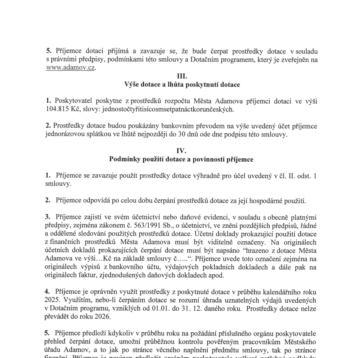 Výňatek ze smlouvy o poskytnutí dotace: 5. Příjemce dotace se zavazuje čerpat prostředky v souladu s předpisy a programem na www.adamov.cz. III. Výše dotace a lhůta poskytnutí: 1. Poskytovatel poskytne 104.815 Kč (jednostočtyřitisícosmsetpatnáctikorunčeských). 2. Prostředky budou poukázány jednorázově do 30 dnů od podpisu smlouvy. IV. Podmínky použití dotace a povinnosti příjemce: 1. Použití výhradně pro účel dle čl. II. odst. 1. 2. Příjemce odpovídá za hospodárné použití. 3. Příjemce zajistí řádné účetnictví a označení dokladů textem 'hrazeno z dotace Města Adamova ve výši...Kč na základě smlouvy č.....'. 4. Dotaci lze využít v kalendářním roce 2025 (od 01.01. do 31.12.), nelze převádět do roku 2026. 5. Příjemce je povinen na požádání předložit přehled čerpání a umožnit kontrolu pověřeným pracovníkům Městského úřadu Adamov.