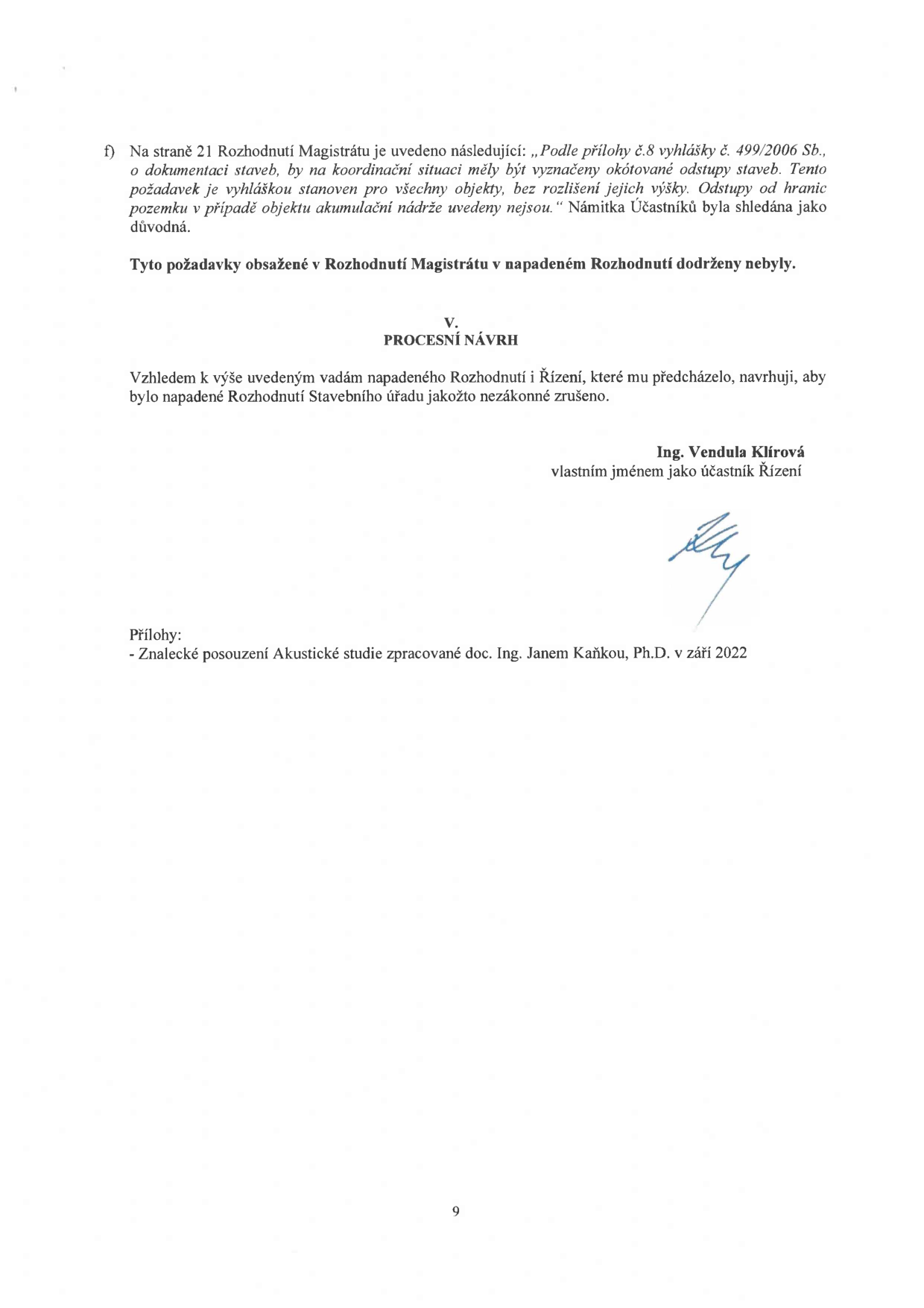 Text dokumentu: f) Na straně 21 Rozhodnutí Magistrátu je uvedeno následující: „Podle přílohy č.8 vyhlášky č. 499/2006 Sb., o dokumentaci staveb, by na koordinační situaci měly být vyznačeny okótované odstupy staveb. Tento požadavek je vyhláškou stanoven pro všechny objekty, bez rozlišení jejich výšky. Odstupy od hranic pozemku v případě objektu akumulační nádrže uvedeny nejsou.“ Námitka Účastníků byla shledána jako důvodná. Tyto požadavky obsažené v Rozhodnutí Magistrátu v napadeném Rozhodnutí dodrženy nebyly. V. PROCESNÍ NÁVRH. Vzhledem k výše uvedeným vadám napadeného Rozhodnutí i Řízení, které mu předcházelo, navrhuji, aby bylo napadené Rozhodnutí Stavebního úřadu jakožto nezákonné zrušeno. Ing. Vendula Klírová, vlastním jménem jako účastník Řízení. Přílohy: - Znalecké posouzení Akustické studie zpracované doc. Ing. Janem Kaňkou, Ph.D. v září 2022. Číslo strany: 9.