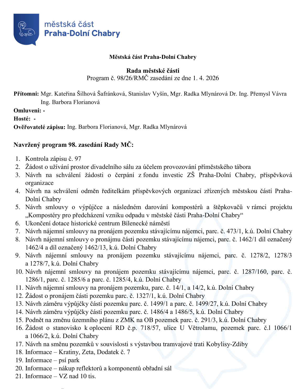 Městská část Praha-Dolní Chabry, Rada městské části, Program č. 98/26/RMČ zasedání ze dne 1. 4. 2026. Přítomni: Mgr. Kateřina Šilhová Šafránková, Stanislav Vyšín, Mgr. Radka Mlynárová, Dr. Ing. Přemysl Vávra, Ing. Barbora Florianová. Ověřovatelé zápisu: Ing. Barbora Florianová, Mgr. Radka Mlynárová. Program 98. zasedání Rady MČ: 1. Kontrola zápisu č. 97, 2. Žádost o užívání prostor divadelního sálu pro účely provozování příměstského tábora, 3. Návrh na schválení žádosti o čerpání z fondu investic ZŠ Praha-Dolní Chabry, příspěvková organizace, 4. Návrh na schválení odměn ředitelům příspěvkových organizací zřízených městskou částí Praha-Dolní Chabry, 5. Návrh smlouvy o výpůjčce a následném darování kompostérů a štěpkovačů v rámci projektu „Kompostéry pro předcházení vzniku odpadu v městské části Praha-Dolní Chabry“, 6. Ukončení dotace historické centrum Bílenecké náměstí, 7. Návrh nájemní smlouvy na pronájem pozemku stávajícímu nájemci, parc. č. 473/1, k.ú. Dolní Chabry, 8. Návrh nájemní smlouvy o pronájmu části pozemku stávajícímu nájemci, parc. č. 1462/1 díl označený 1462/4 a díl označený 1462/13, k.ú. Dolní Chabry, 9. Návrh nájemní smlouvy na pronájem pozemku stávajícímu nájemci, parc. č. 1278/2, 1278/3 a 1278/7, k.ú. Dolní Chabry, 10. Návrh nájemní smlouvy na pronájem pozemku stávajícímu nájemci, parc. č. 1287/160, parc. č. 1286/1, parc. č. 1285/6 a parc. č. 1285/4, k.ú. Dolní Chabry, 11. Návrh nájemní smlouvy na pronájem pozemku, parc. č. 14/1, a 14/2, k.ú. Dolní Chabry, 12. Žádost o pronájem části pozemku parc. č. 1327/1, k.ú. Dolní Chabry, 13. Návrh záměru výpůjčky části pozemku parc. č. 1499/1 a parc. č. 1499/27, k.ú. Dolní Chabry, 14. Návrh záměru výpůjčky části pozemku parc. č. 1486/4 a 1486/5, k.ú. Dolní Chabry, 15. Podnět na změnu územního plánu z ZMK na OB pozemek parc. č. 291/3, k.ú. Dolní Chabry, 16. Žádost o stanovisko k oplocení RD č.p. 718/57, ulice U Větrolamu, pozemek parc. č. 1 1066/1 a 1066/2, k.ú. Dolní Chabry, 17. Návrh na směnu pozemků v souvislosti s výstavbou tramvajové trati Kobylisy-Zdiby, 18. Informace – Kratiny, Zeta, Dodatek č. 7, 19. Informace – psí park, 20. Informace – nákup reflektorů a komponentů obřadní sál, 21. Informace – VZ nad 10 tis.